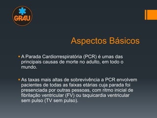 Aspectos Básicos
 A Parada Cardiorrespiratória (PCR) é umas das
principais causas de morte no adulto, em todo o
mundo.
 As taxas mais altas de sobrevivência a PCR envolvem
pacientes de todas as faixas etárias cuja parada foi
presenciada por outras pessoas, com ritmo inicial de
fibrilação ventricular (FV) ou taquicardia ventricular
sem pulso (TV sem pulso).

 