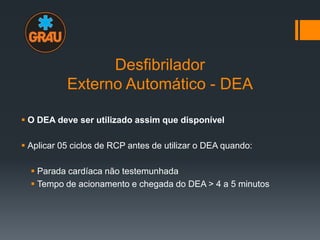 Desfibrilador
Externo Automático - DEA
 O DEA deve ser utilizado assim que disponível
 Aplicar 05 ciclos de RCP antes de utilizar o DEA quando:
 Parada cardíaca não testemunhada
 Tempo de acionamento e chegada do DEA > 4 a 5 minutos

 