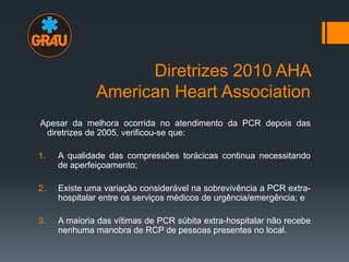 Diretrizes 2010 AHA
American Heart Association
Apesar da melhora ocorrida no atendimento da PCR depois das
diretrizes de 2005, verificou-se que:
1.

A qualidade das compressões torácicas continua necessitando
de aperfeiçoamento;

2.

Existe uma variação considerável na sobrevivência a PCR extrahospitalar entre os serviços médicos de urgência/emergência; e

3.

A maioria das vítimas de PCR súbita extra-hospitalar não recebe
nenhuma manobra de RCP de pessoas presentes no local.

 