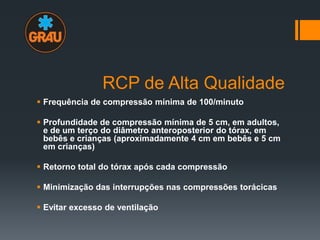 RCP de Alta Qualidade
 Frequência de compressão mínima de 100/minuto
 Profundidade de compressão mínima de 5 cm, em adultos,
e de um terço do diâmetro anteroposterior do tórax, em
bebês e crianças (aproximadamente 4 cm em bebês e 5 cm
em crianças)

 Retorno total do tórax após cada compressão
 Minimização das interrupções nas compressões torácicas
 Evitar excesso de ventilação

 