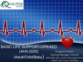 BASIC LIFE SUPPORT-CPR/AED
(AHA 2020)
(Adult/Child/Baby)
Sivagamy Sicken
Training Manager-Clinical
SRN,OHN, B.Sc., M.Ed. (Nursing),Trainer
(HRDF), BLS Trainer (NHAM)
 