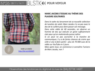 POUR VOYEUR


                       MARC JACOBS S’ESSAIE AU THÈME DES
                       PLAISIRS SOLITAIRES

                       Dans le cadre du lancement de sa nouvelle collection
                       de lunettes de soleil, Marc Jacobs n’y va pas avec le
                       dos de la cuillère pour faire passer son message.
                       Dans cette vidéo de 40 secondes, on observe un
                       homme de dos qui exécute un geste suffisamment
                       clair pour qu’un malentendu puisse naître.
                       Si on peut ne pas accrocher à la manière de
                       communiquer, il y a de fortes chances de croire que
                       celle-ci vise à faire parler : plus de 70 000 vues de la
                       vidéo sur YouTube en 3 jours.
                       Mais après tout, on commence à connaître l’univers
   VOIR LA VIDÉO       de Marc Jacobs, non ?
http://bit.ly/UD4WFl
 