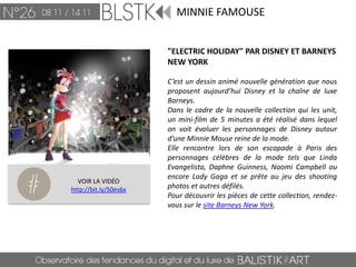 MINNIE FAMOUSE


                       "ELECTRIC HOLIDAY" PAR DISNEY ET BARNEYS
                       NEW YORK

                       C’est un dessin animé nouvelle génération que nous
                       proposent aujourd’hui Disney et la chaîne de luxe
                       Barneys.
                       Dans le cadre de la nouvelle collection qui les unit,
                       un mini-film de 5 minutes a été réalisé dans lequel
                       on voit évoluer les personnages de Disney autour
                       d’une Minnie Mouse reine de la mode.
                       Elle rencontre lors de son escapade à Paris des
                       personnages célèbres de la mode tels que Linda
                       Evangelista, Daphne Guinness, Naomi Campbell ou
                       encore Lady Gaga et se prête au jeu des shooting
  VOIR LA VIDÉO
http://bit.ly/S0es6x   photos et autres défilés.
                       Pour découvrir les pièces de cette collection, rendez-
                       vous sur le site Barneys New York.
 