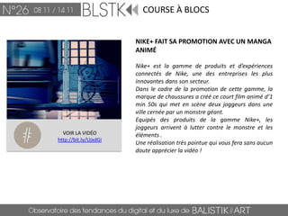 COURSE À BLOCS


                       NIKE+ FAIT SA PROMOTION AVEC UN MANGA
                       ANIMÉ

                       Nike+ est la gamme de produits et d’expériences
                       connectés de Nike, une des entreprises les plus
                       innovantes dans son secteur.
                       Dans le cadre de la promotion de cette gamme, la
                       marque de chaussures a créé ce court film animé d’1
                       min 50s qui met en scène deux joggeurs dans une
                       ville cernée par un monstre géant.
                       Equipés des produits de la gamme Nike+, les
                       joggeurs arrivent à lutter contre le monstre et les
  VOIR LA VIDÉO        éléments .
http://bit.ly/UjxdGi
                       Une réalisation très pointue qui vous fera sans aucun
                       doute apprécier la vidéo !
 