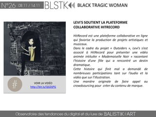 BLACK TRAGIC WOMAN


                       LEVI'S SOUTIENT LA PLATEFORME
                       COLLABORATIVE HITRECORD

                       HitRecord est une plateforme collaborative en ligne
                       qui favorise la production de projets artistiques et
                       musicaux.
                       Dans le cadre du projet « Outsiders », Levi’s s’est
                       associé à HitRecord pour présenter une vidéo
                       animée intitulée « Mademoiselle Noir » racontant
                       l’histoire d’une fille qui a rencontré un destin
                       dramatique.
                       Cette histoire qui finit mal a demandé de
                       nombreuses participations tant sur l’audio et la
                       vidéo que sur l’illustration.
   VOIR LA VIDÉO
                       Une manière originale de faire appel au
http://bit.ly/QGDjPG   crowdsourcing pour créer du contenu de marque.
 