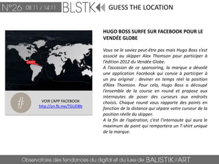 GUESS THE LOCATION


                         HUGO BOSS SURFE SUR FACEBOOK POUR LE
                         VENDÉE GLOBE

                         Vous ne le saviez peut-être pas mais Hugo Boss s’est
                         associé au skipper Alex Thomson pour participer à
                         l’édition 2012 du Vendée Globe.
                         A l’occasion de ce sponsoring, la marque a dévoilé
                         une application Facebook qui convie à participer à
                         un jeu original : deviner en temps réel la position
                         d’Alex Thomson. Pour cela, Hugo Boss a découpé
                         l’ensemble de la course en round et propose aux
                         internautes de poser des curseurs aux endroits
 VOIR L’APP FACEBOOK     choisis. Chaque round vous rapporte des points en
http://on.fb.me/TGUDBb
                         fonction de la distance qui sépare votre curseur de la
                         position réelle du skipper.
                         A la fin de l’opération, c’est l’internaute qui aura le
                         maximum de point qui remportera un T-shirt unique
                         de la marque.
 