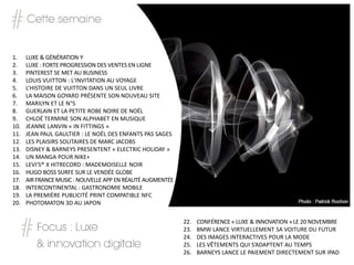 1.    LUXE & GÉNÉRATION Y
2.    LUXE : FORTE PROGRESSION DES VENTES EN LIGNE
3.    PINTEREST SE MET AU BUSINESS
4.    LOUIS VUITTON : L'INVITATION AU VOYAGE
5.    L’HISTOIRE DE VUITTON DANS UN SEUL LIVRE
6.    LA MAISON GOYARD PRÉSENTE SON NOUVEAU SITE
7.    MARILYN ET LE N°5
8.    GUERLAIN ET LA PETITE ROBE NOIRE DE NOËL
9.    CHLOÉ TERMINE SON ALPHABET EN MUSIQUE
10.   JEANNE LANVIN « IN FITTINGS »
11.   JEAN PAUL GAULTIER : LE NOËL DES ENFANTS PAS SAGES
12.   LES PLAISIRS SOLITAIRES DE MARC JACOBS
13.   DISNEY & BARNEYS PRESENTENT « ELECTRIC HOLIDAY »
14.   UN MANGA POUR NIKE+
15.   LEVI'S® X HITRECORD : MADEMOISELLE NOIR
16.   HUGO BOSS SURFE SUR LE VENDÉE GLOBE
17.   AIR FRANCE MUSIC : NOUVELLE APP EN RÉALITÉ AUGMENTÉE
18.   INTERCONTINENTAL : GASTRONOMIE MOBILE
19.   LA PREMIÈRE PUBLICITÉ PRINT COMPATIBLE NFC
20.   PHOTOMATON 3D AU JAPON

                                                             22.   CONFÉRENCE « LUXE & INNOVATION » LE 20 NOVEMBRE
                                                             23.   BMW LANCE VIRTUELLEMENT SA VOITURE DU FUTUR
                                                             24.   DES IMAGES INTERACTIVES POUR LA MODE
                                                             25.   LES VÊTEMENTS QUI S’ADAPTENT AU TEMPS
                                                             26.   BARNEYS LANCE LE PAIEMENT DIRECTEMENT SUR IPAD
 
