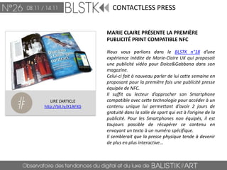 CONTACTLESS PRESS


                       MARIE CLAIRE PRÉSENTE LA PREMIÈRE
                       PUBLICITÉ PRINT COMPATIBLE NFC

                       Nous vous parlions dans le BLSTK n°18 d’une
                       expérience inédite de Marie-Claire UK qui proposait
                       une publicité vidéo pour Dolce&Gabbana dans son
                       magazine.
                       Celui-ci fait à nouveau parler de lui cette semaine en
                       proposant pour la première fois une publicité presse
                       équipée de NFC.
                       Il suffit au lecteur d’approcher son Smartphone
   LIRE L’ARTICLE      compatible avec cette technologie pour accéder à un
http://bit.ly/X1AFXG   contenu unique lui permettant d’avoir 2 jours de
                       gratuité dans la salle de sport qui est à l’origine de la
                       publicité. Pour les Smartphones non équipés, il est
                       toujours possible de récupérer ce contenu en
                       envoyant un texto à un numéro spécifique.
                       Il semblerait que la presse physique tende à devenir
                       de plus en plus interactive…
 