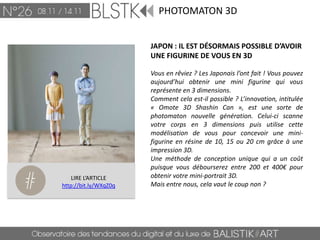 PHOTOMATON 3D


                       JAPON : IL EST DÉSORMAIS POSSIBLE D’AVOIR
                       UNE FIGURINE DE VOUS EN 3D

                       Vous en rêviez ? Les Japonais l’ont fait ! Vous pouvez
                       aujourd’hui obtenir une mini figurine qui vous
                       représente en 3 dimensions.
                       Comment cela est-il possible ? L’innovation, intitulée
                       « Omote 3D Shashin Can », est une sorte de
                       photomaton nouvelle génération. Celui-ci scanne
                       votre corps en 3 dimensions puis utilise cette
                       modélisation de vous pour concevoir une mini-
                       figurine en résine de 10, 15 ou 20 cm grâce à une
                       impression 3D.
                       Une méthode de conception unique qui a un coût
                       puisque vous débourserez entre 200 et 400€ pour
    LIRE L’ARTICLE     obtenir votre mini-portrait 3D.
http://bit.ly/WXqZ0q   Mais entre nous, cela vaut le coup non ?
 