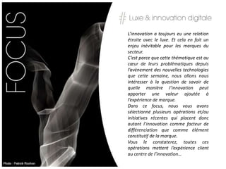L’innovation a toujours eu une relation
étroite avec le luxe. Et cela en fait un
enjeu inévitable pour les marques du
secteur.
C’est parce que cette thématique est au
cœur de leurs problématiques depuis
l’avènement des nouvelles technologies
que cette semaine, nous allons nous
intéresser à la question de savoir de
quelle manière l’innovation peut
apporter une valeur ajoutée à
l’expérience de marque.
Dans ce focus, nous vous avons
sélectionné plusieurs opérations et/ou
initiatives récentes qui placent donc
autant l’innovation comme facteur de
différenciation que comme élément
constitutif de la marque.
Vous le constaterez, toutes ces
opérations mettent l’expérience client
au centre de l’innovation…
 
