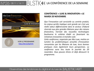 LA CONFÉRENCE DE LA SEMAINE


                        CONFÉRENCE « LUXE & INNOVATION » LE
                        MARDI 20 NOVEMBRE

                        Que l’innovation soit servicielle ou centrée produit,
                        les enjeux qu’elle implique sont grands car c’est une
                        réelle valeur différenciante dans le secteur. D’abord
                        réservée aux plus grandes Maisons pour des raisons
                        financières, l’arrivée des nouvelles technologies
                        bouleverse le schéma établi en favorisant les
                        initiatives innovantes à moindre coût.
                        Cette conférence, organisée par Abc-Luxe, mettra en
VOIR LE PROGRAMME       lumière les problématiques actuelles d’innovation
 http://bit.ly/QaYzYn   rencontrées par les Maisons de luxe, leurs bonnes
                        pratiques mais également leurs perspectives. La
                        conférence aura lieu toute la journée du 20
                        novembre. Vous pouvez d’ores et déjà découvrir le
                        programme.
 