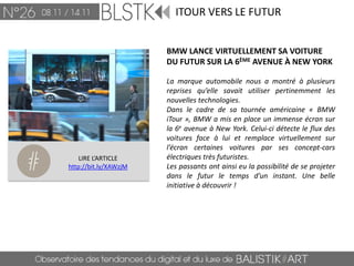 ITOUR VERS LE FUTUR


                       BMW LANCE VIRTUELLEMENT SA VOITURE
                       DU FUTUR SUR LA 6ÈME AVENUE À NEW YORK

                       La marque automobile nous a montré à plusieurs
                       reprises qu’elle savait utiliser pertinemment les
                       nouvelles technologies.
                       Dans le cadre de sa tournée américaine « BMW
                       iTour », BMW a mis en place un immense écran sur
                       la 6e avenue à New York. Celui-ci détecte le flux des
                       voitures face à lui et remplace virtuellement sur
                       l’écran certaines voitures par ses concept-cars
    LIRE L’ARTICLE     électriques très futuristes.
http://bit.ly/XAWzjM   Les passants ont ainsi eu la possibilité de se projeter
                       dans le futur le temps d’un instant. Une belle
                       initiative à découvrir !
 