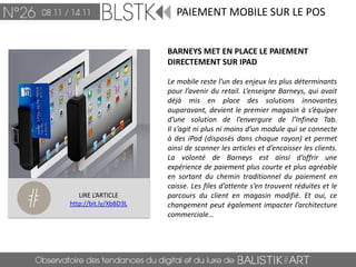 PAIEMENT MOBILE SUR LE POS


                       BARNEYS MET EN PLACE LE PAIEMENT
                       DIRECTEMENT SUR IPAD

                       Le mobile reste l’un des enjeux les plus déterminants
                       pour l’avenir du retail. L’enseigne Barneys, qui avait
                       déjà mis en place des solutions innovantes
                       auparavant, devient le premier magasin à s’équiper
                       d’une solution de l’envergure de l’Infinea Tab.
                       Il s’agit ni plus ni moins d’un module qui se connecte
                       à des iPad (disposés dans chaque rayon) et permet
                       ainsi de scanner les articles et d’encaisser les clients.
                       La volonté de Barneys est ainsi d’offrir une
                       expérience de paiement plus courte et plus agréable
                       en sortant du chemin traditionnel du paiement en
                       caisse. Les files d’attente s’en trouvent réduites et le
   LIRE L’ARTICLE      parcours du client en magasin modifié. Et oui, ce
http://bit.ly/XbBD3L   changement peut également impacter l’architecture
                       commerciale…
 
