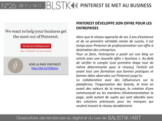 PINTEREST SE MET AU BUSINESS


                         PINTEREST DÉVELOPPE SON OFFRE POUR LES
                         ENTREPRISES

                         Alors que le réseau approche de ses 3 ans d’existence
                         et de sa première véritable année de succès, il est
                         temps pour Pinterest de professionnaliser son offre à
                         destination des entreprises.
                         Pour ce faire, l’entreprise a posté sur son blog un
                         article avec une nouvelle offre « business ». Au-delà
VOIR LA PAGE PINTEREST   de vérifier le compte (une première étape tout de
 http://bit.ly/TENzmn    même déterminante pour le réseau), l’article est
                         avant tout une formation aux bonnes pratiques et
                         bonnes idées observées sur Pinterest jusqu’ici.
                         La collaboration avec des influenceurs sur la
                         plateforme, l’organisation des boards, la mise en
                         avant des valeurs de la marque, la création d’une
                         communauté ou les manières d’événementialiser la
                         page, voilà autant de sujets qui sont abordés avec
                         des solutions précieuses pour les marques qui
                         veulent investir le réseau durablement.
 
