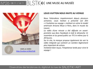 UNE MUSE AU MUSÉE


                           LOUIS VUITTON NOUS INVITE AU VOYAGE

                           Nous l’attendions impatiemment depuis plusieurs
                           semaines. Louis Vuitton a présenté son film
                           « L’invitation au voyage » mettant en scène le model
                           américain Arizona Muse à Paris, dans le musée du
                           Louvre.
                           La vidéo d’une minute a été diffusée en avant-
                           première aux fans Facebook à midi le dimanche 11
                           novembre et au grand public sur TF1 le même jour à
                           20 heures.
                           Sur le site, la marque propose également de voir la
                           vidéo intégrale qui contient un nombre légèrement
                           plus important de scènes.
                           Invitation bien reçue, l’impatience tarde pour vivre le
      VOIR LA VIDÉO
http://vuitton.lv/WwTmlK   voyage !
 