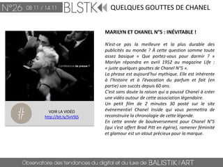 QUELQUES GOUTTES DE CHANEL


                       MARILYN ET CHANEL N°5 : INÉVITABLE !

                       N’est-ce pas la meilleure et la plus durable des
                       publicités au monde ? À cette question somme toute
                       assez basique « Que portez-vous pour dormir ? »
                       Marilyn répondra en avril 1952 au magazine Life :
                       « juste quelques gouttes de Chanel N°5 ».
                       La phrase est aujourd’hui mythique. Elle est inhérente
                       à l’histoire et à l’évocation du parfum et fait (en
                       partie) son succès depuis 60 ans.
                       C’est sans doute la raison qui a poussé Chanel à créer
                       une vidéo autour de cette association légendaire.
                       Un petit film de 2 minutes 30 posté sur le site
  VOIR LA VIDÉO        événementiel Chanel Inside qui vous permettra de
http://bit.ly/SvV9jS   reconstruire la chronologie de cette légende.
                       En cette année de bouleversement pour Chanel N°5
                       (qui s’est offert Brad Pitt en égérie), ramener féminité
                       et glamour est un atout précieux pour la marque.
 