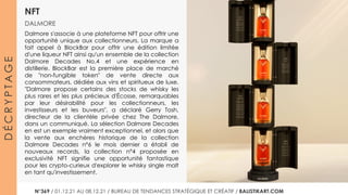 NFT
DALMORE
D
É
C
R
Y
P
T
A
G
E
Dalmore s'associe à une plateforme NFT pour offrir une
opportunité unique aux collectionneurs. La marque a
fait appel à BlockBar pour offrir une édition limitée
d'une liqueur NFT ainsi qu'un ensemble de la collection
Dalmore Decades No.4 et une expérience en
distillerie. BlockBar est la première place de marché
de "non-fungible token" de vente directe aux
consommateurs, dédiée aux vins et spiritueux de luxe.
"Dalmore propose certains des stocks de whisky les
plus rares et les plus précieux d'Écosse, remarquables
par leur désirabilité pour les collectionneurs, les
investisseurs et les buveurs", a déclaré Gerry Tosh,
directeur de la clientèle privée chez The Dalmore,
dans un communiqué. La sélection Dalmore Decades
en est un exemple vraiment exceptionnel, et alors que
la vente aux enchères historique de la collection
Dalmore Decades n°6 le mois dernier a établi de
nouveaux records, la collection n°4 proposée en
exclusivité NFT signifie une opportunité fantastique
pour les crypto-curieux d'explorer le whisky single malt
en tant qu'investissement.
N°364 / 27.10.21 AU 02.11.21 / BUREAU DE TENDANCES STRATÉGIQUE ET CRÉATIF / BALISTIKART.COM
N°369 / 01.12.21 AU 08.12.21 / BUREAU DE TENDANCES STRATÉGIQUE ET CRÉATIF / BALISTIKART.COM
 