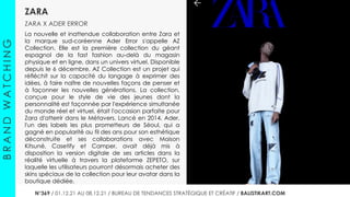 ZARA
ZARA X ADER ERROR
B
R
A
N
D
W
A
T
C
H
I
N
G
N°364 / 27.10.21 AU 02.11.21 / BUREAU DE TENDANCES STRATÉGIQUE ET CRÉATIF / BALISTIKART.COM
La nouvelle et inattendue collaboration entre Zara et
la marque sud-coréenne Ader Error s'appelle AZ
Collection. Elle est la première collection du géant
espagnol de la fast fashion au-delà du magasin
physique et en ligne, dans un univers virtuel. Disponible
depuis le 6 décembre, AZ Collection est un projet qui
réfléchit sur la capacité du langage à exprimer des
idées, à faire naître de nouvelles façons de penser et
à façonner les nouvelles générations. La collection,
conçue pour le style de vie des jeunes dont la
personnalité est façonnée par l'expérience simultanée
du monde réel et virtuel, était l'occasion parfaite pour
Zara d'atterrir dans le Métavers. Lancé en 2014, Ader,
l'un des labels les plus prometteurs de Séoul, qui a
gagné en popularité au fil des ans pour son esthétique
déconstruite et ses collaborations avec Maison
Kitsuné, Casetify et Camper, avait déjà mis à
disposition la version digitale de ses articles dans la
réalité virtuelle à travers la plateforme ZEPETO, sur
laquelle les utilisateurs pourront désormais acheter des
skins spéciaux de la collection pour leur avatar dans la
boutique dédiée.
N°369 / 01.12.21 AU 08.12.21 / BUREAU DE TENDANCES STRATÉGIQUE ET CRÉATIF / BALISTIKART.COM
 