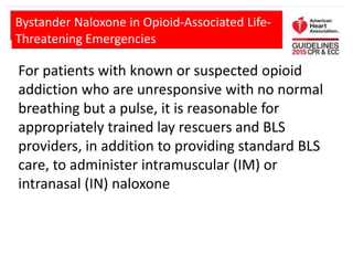 For patients with known or suspected opioid
addiction who are unresponsive with no normal
breathing but a pulse, it is reasonable for
appropriately trained lay rescuers and BLS
providers, in addition to providing standard BLS
care, to administer intramuscular (IM) or
intranasal (IN) naloxone
Bystander Naloxone in Opioid-Associated Life-
Threatening Emergencies
 