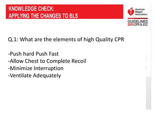 Q.1: What are the elements of high Quality CPR
-Push hard Push Fast
-Allow Chest to Complete Recoil
-Minimize Interruption
-Ventilate Adequately
 