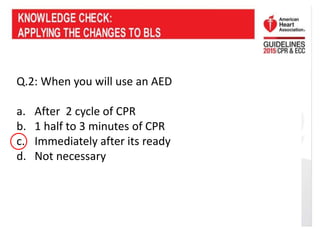 Q.2: When you will use an AED
a. After 2 cycle of CPR
b. 1 half to 3 minutes of CPR
c. Immediately after its ready
d. Not necessary
 