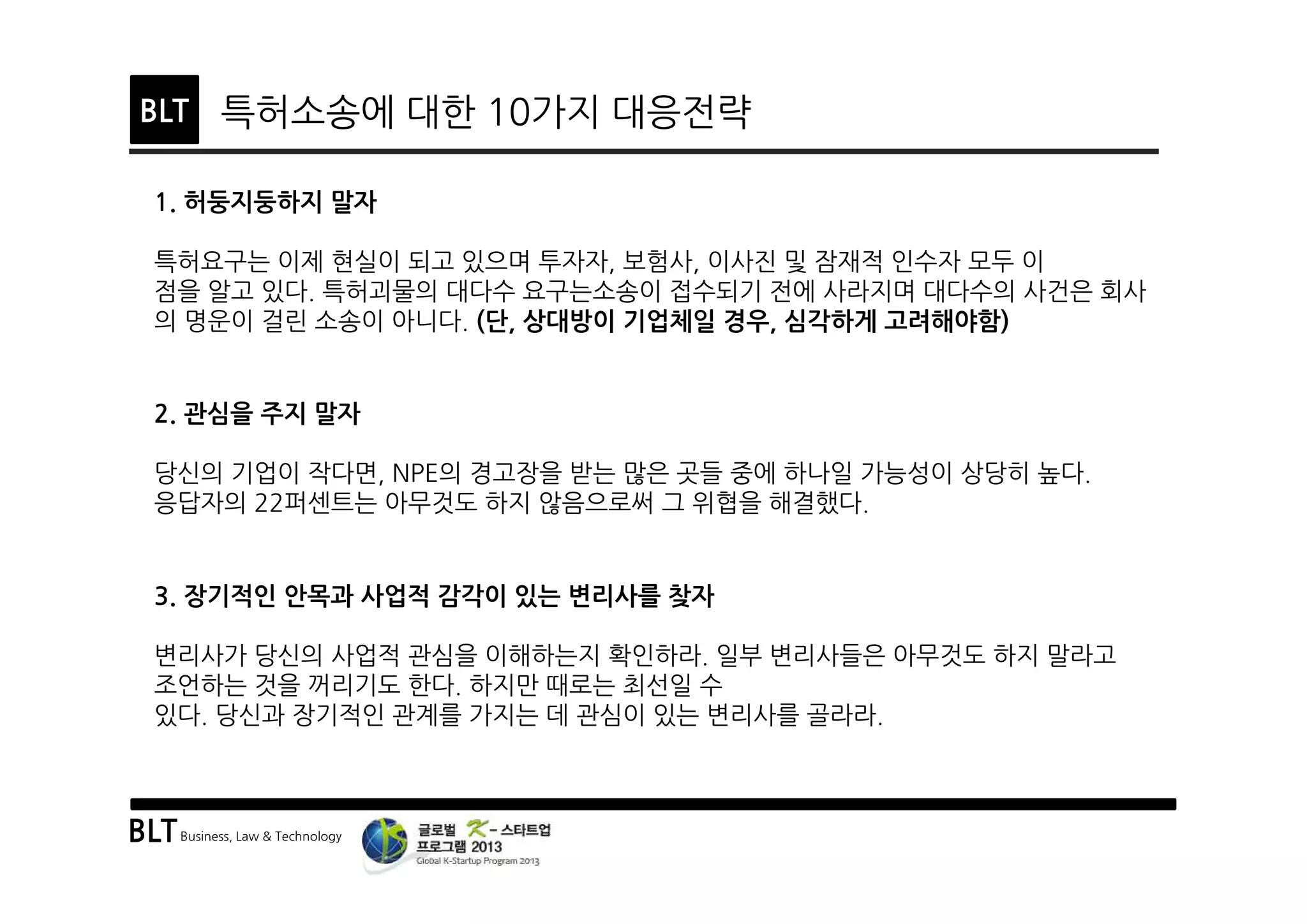 BLTBusiness, Law & Technology
BLT 특허소송에 대한 10가지 대응전략
1. 허둥지둥하지 말자
특허요구는 이제 현실이 되고 있으며 투자자, 보험사, 이사진 및 잠재적 인수자 모두 이
점을 알고 있다. 특허괴물의 대다수 요구는소송이 접수되기 전에 사라지며 대다수의 사건은 회사
의 명운이 걸린 소송이 아니다. (단, 상대방이 기업체일 경우, 심각하게 고려해야함)
3. 장기적인 안목과 사업적 감각이 있는 변리사를 찾자
변리사가 당신의 사업적 관심을 이해하는지 확인하라. 일부 변리사들은 아무것도 하지 말라고
조언하는 것을 꺼리기도 한다. 하지만 때로는 최선일 수
있다. 당신과 장기적인 관계를 가지는 데 관심이 있는 변리사를 골라라.
2. 관심을 주지 말자
당신의 기업이 작다면, NPE의 경고장을 받는 많은 곳들 중에 하나일 가능성이 상당히 높다.
응답자의 22퍼센트는 아무것도 하지 않음으로써 그 위협을 해결했다.
 