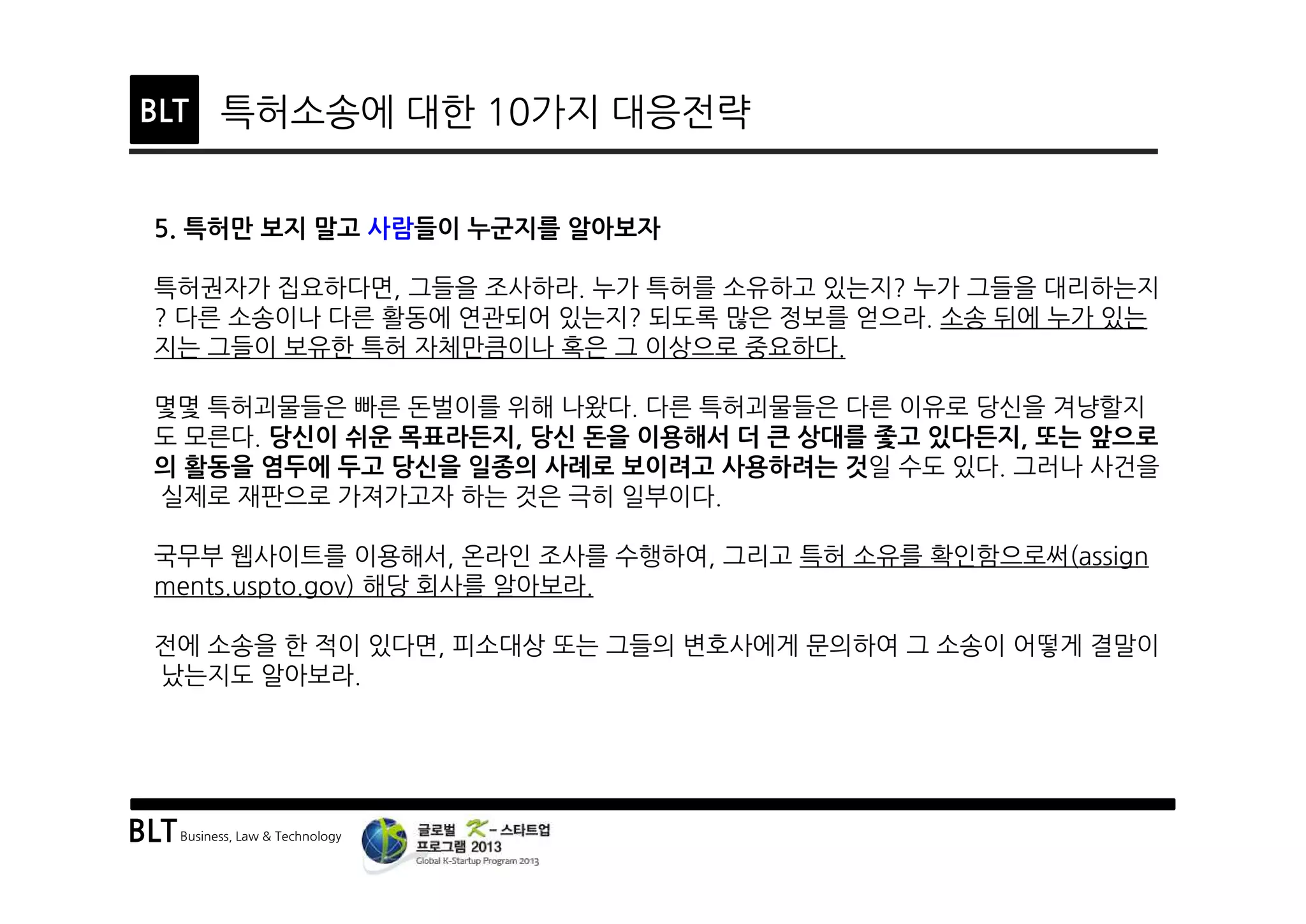 BLTBusiness, Law & Technology
BLT 특허소송에 대한 10가지 대응전략
5. 특허만 보지 말고 사람들이 누군지를 알아보자
특허권자가 집요하다면, 그들을 조사하라. 누가 특허를 소유하고 있는지? 누가 그들을 대리하는지
? 다른 소송이나 다른 활동에 연관되어 있는지? 되도록 많은 정보를 얻으라. 소송 뒤에 누가 있는
지는 그들이 보유한 특허 자체만큼이나 혹은 그 이상으로 중요하다.
몇몇 특허괴물들은 빠른 돈벌이를 위해 나왔다. 다른 특허괴물들은 다른 이유로 당신을 겨냥할지
도 모른다. 당신이 쉬운 목표라든지, 당신 돈을 이용해서 더 큰 상대를 좇고 있다든지, 또는 앞으로
의 활동을 염두에 두고 당신을 일종의 사례로 보이려고 사용하려는 것일 수도 있다. 그러나 사건을
실제로 재판으로 가져가고자 하는 것은 극히 일부이다.
국무부 웹사이트를 이용해서, 온라인 조사를 수행하여, 그리고 특허 소유를 확인함으로써(assign
ments.uspto.gov) 해당 회사를 알아보라.
전에 소송을 한 적이 있다면, 피소대상 또는 그들의 변호사에게 문의하여 그 소송이 어떻게 결말이
났는지도 알아보라.
 