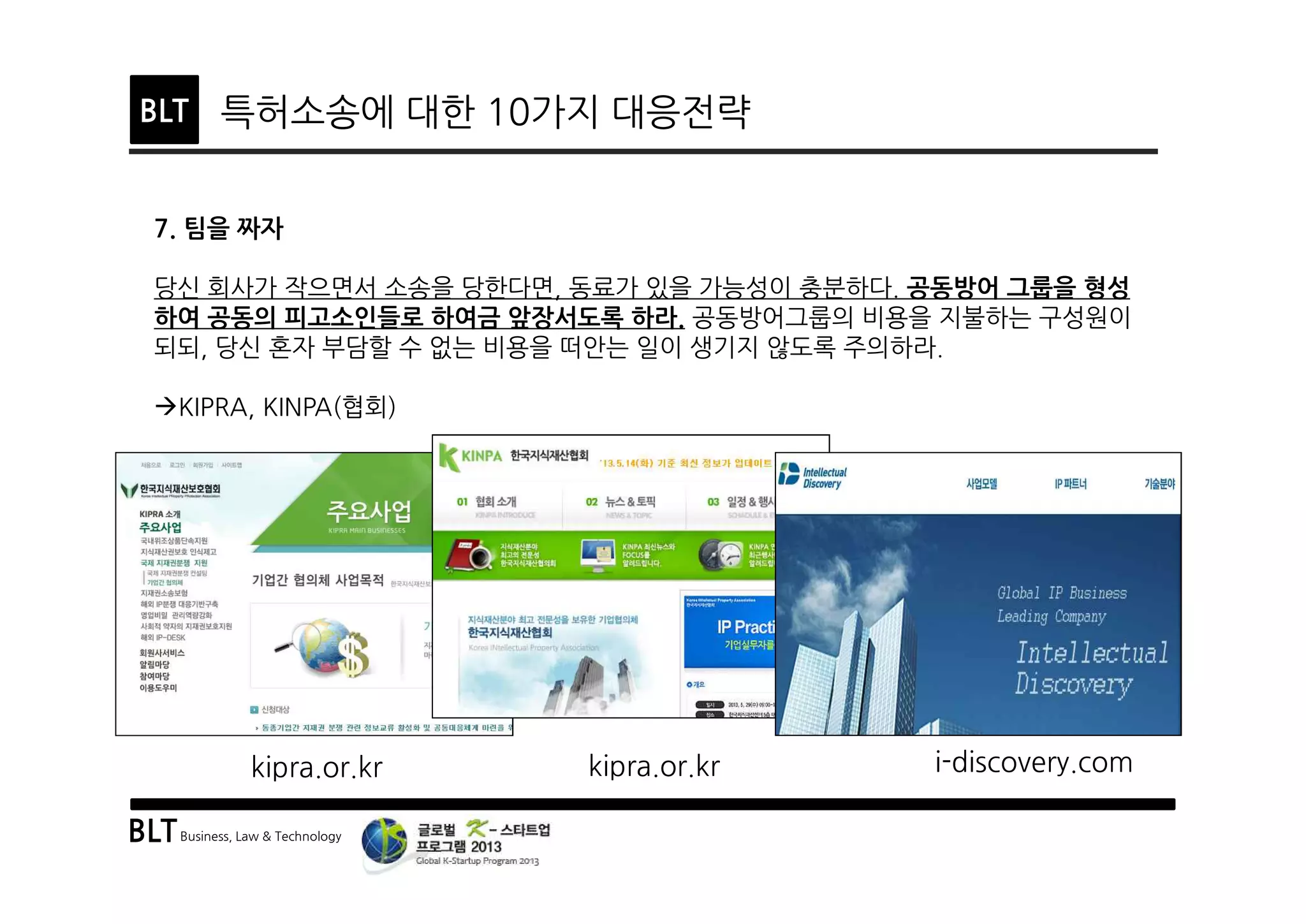 BLTBusiness, Law & Technology
BLT 특허소송에 대한 10가지 대응전략
7. 팀을 짜자
당신 회사가 작으면서 소송을 당한다면, 동료가 있을 가능성이 충분하다. 공동방어 그룹을 형성
하여 공동의 피고소인들로 하여금 앞장서도록 하라. 공동방어그룹의 비용을 지불하는 구성원이
되되, 당신 혼자 부담할 수 없는 비용을 떠안는 일이 생기지 않도록 주의하라.
àKIPRA, KINPA(협회)
kipra.or.kr kipra.or.kr i-discovery.com
 