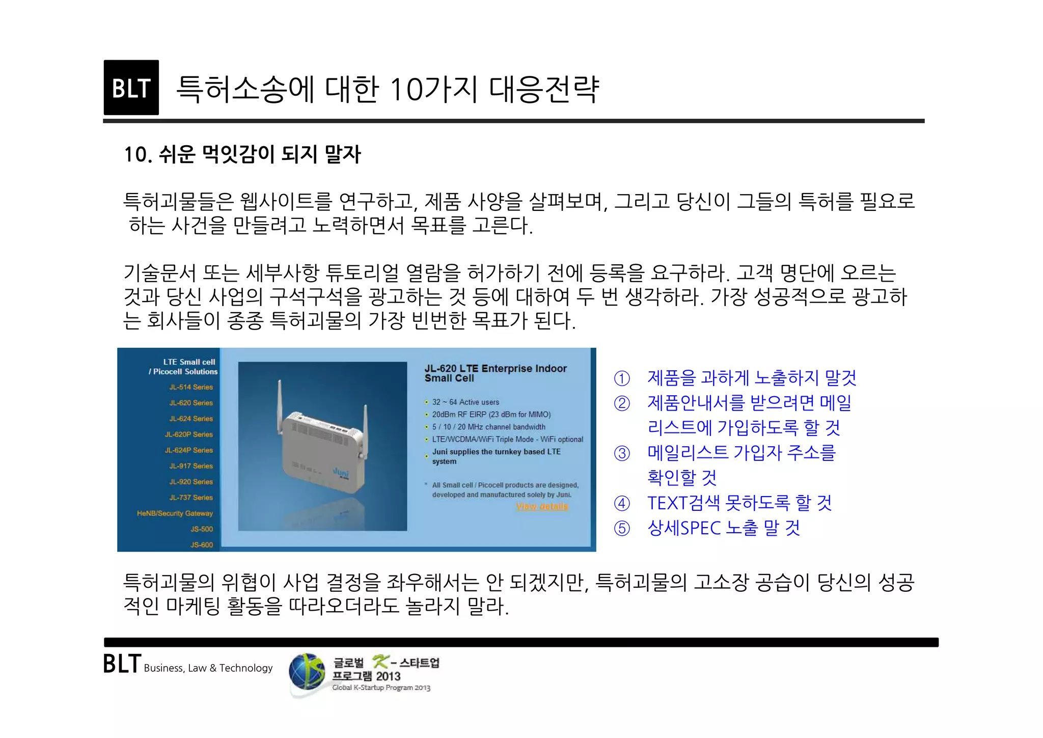 BLTBusiness, Law & Technology
BLT 특허소송에 대한 10가지 대응전략
10. 쉬운 먹잇감이 되지 말자
특허괴물들은 웹사이트를 연구하고, 제품 사양을 살펴보며, 그리고 당신이 그들의 특허를 필요로
하는 사건을 만들려고 노력하면서 목표를 고른다.
기술문서 또는 세부사항 튜토리얼 열람을 허가하기 전에 등록을 요구하라. 고객 명단에 오르는
것과 당신 사업의 구석구석을 광고하는 것 등에 대하여 두 번 생각하라. 가장 성공적으로 광고하
는 회사들이 종종 특허괴물의 가장 빈번한 목표가 된다.
특허괴물의 위협이 사업 결정을 좌우해서는 안 되겠지만, 특허괴물의 고소장 공습이 당신의 성공
적인 마케팅 활동을 따라오더라도 놀라지 말라.
① 제품을 과하게 노출하지 말것
② 제품안내서를 받으려면 메일
리스트에 가입하도록 할 것
③ 메일리스트 가입자 주소를
확인할 것
④ TEXT검색 못하도록 할 것
⑤ 상세SPEC 노출 말 것
 