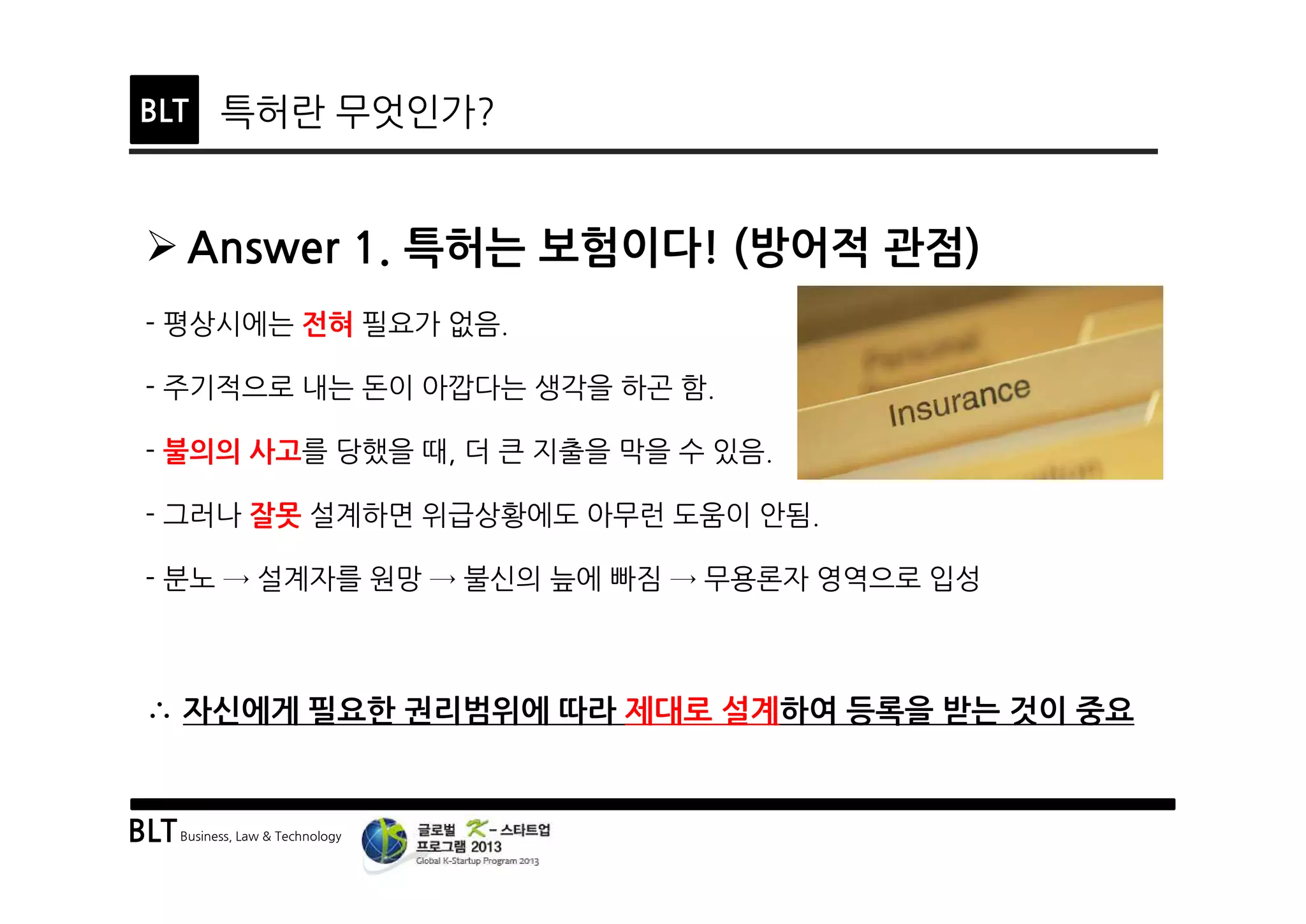 BLTBusiness, Law & Technology
BLT 특허란 무엇인가?
Ø Answer 1. 특허는 보험이다! (방어적 관점)
- 평상시에는 전혀 필요가 없음.
- 주기적으로 내는 돈이 아깝다는 생각을 하곤 함.
- 불의의 사고를 당했을 때, 더 큰 지출을 막을 수 있음.
- 그러나 잘못 설계하면 위급상황에도 아무런 도움이 안됨.
- 분노 → 설계자를 원망 → 불신의 늪에 빠짐 → 무용론자 영역으로 입성
∴ 자신에게 필요한 권리범위에 따라 제대로 설계하여 등록을 받는 것이 중요
 