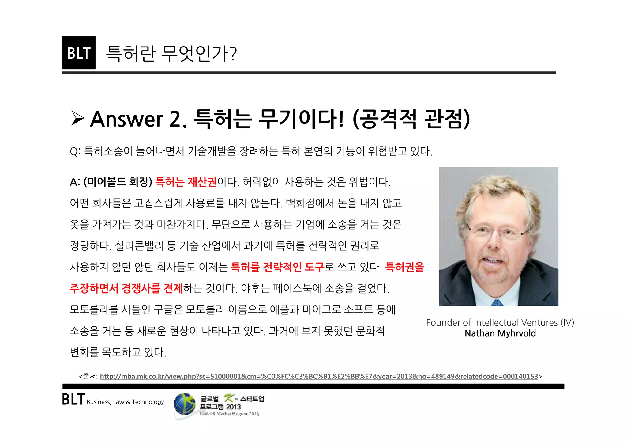 BLTBusiness, Law & Technology
BLT 특허란 무엇인가?
Ø Answer 2. 특허는 무기이다! (공격적 관점)
Q: 특허소송이 늘어나면서 기술개발을 장려하는 특허 본연의 기능이 위협받고 있다.
A: (미어볼드 회장) 특허는 재산권이다. 허락없이 사용하는 것은 위법이다.
어떤 회사들은 고집스럽게 사용료를 내지 않는다. 백화점에서 돈을 내지 않고
옷을 가져가는 것과 마찬가지다. 무단으로 사용하는 기업에 소송을 거는 것은
정당하다. 실리콘밸리 등 기술 산업에서 과거에 특허를 전략적인 권리로
사용하지 않던 않던 회사들도 이제는 특허를 전략적인 도구로 쓰고 있다. 특허권을
주장하면서 경쟁사를 견제하는 것이다. 야후는 페이스북에 소송을 걸었다.
모토롤라를 사들인 구글은 모토롤라 이름으로 애플과 마이크로 소프트 등에
소송을 거는 등 새로운 현상이 나타나고 있다. 과거에 보지 못했던 문화적
변화를 목도하고 있다.
Founder of Intellectual Ventures (IV)
Nathan Myhrvold
<출처: http://mba.mk.co.kr/view.php?sc=51000001&cm=%C0%FC%C3%BC%B1%E2%BB%E7&year=2013&no=489149&relatedcode=000140153>
 
