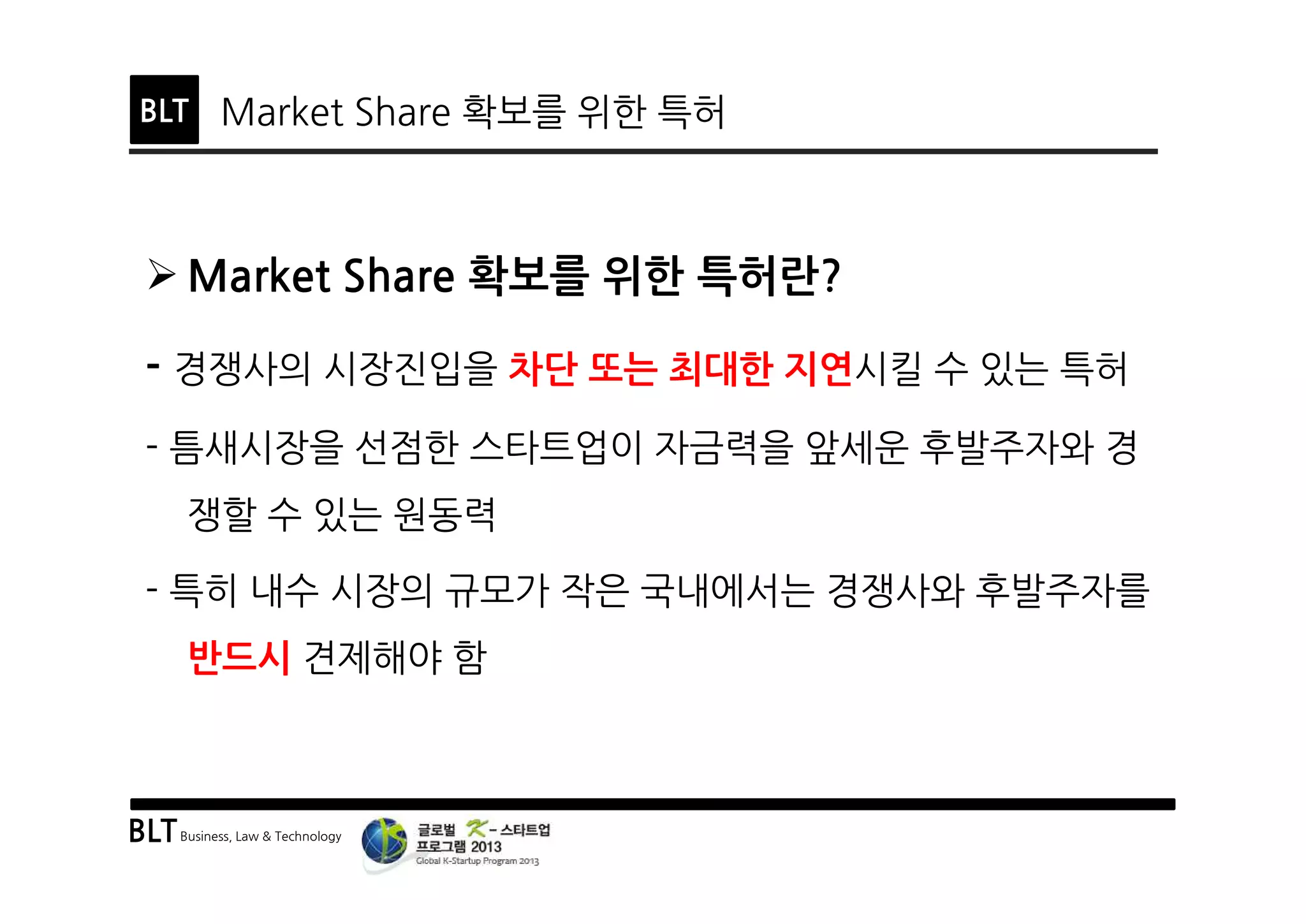 BLTBusiness, Law & Technology
BLT Market Share 확보를 위한 특허
Ø Market Share 확보를 위한 특허란?
- 경쟁사의 시장진입을 차단 또는 최대한 지연시킬 수 있는 특허
- 틈새시장을 선점한 스타트업이 자금력을 앞세운 후발주자와 경
쟁할 수 있는 원동력
- 특히 내수 시장의 규모가 작은 국내에서는 경쟁사와 후발주자를
반드시 견제해야 함
 