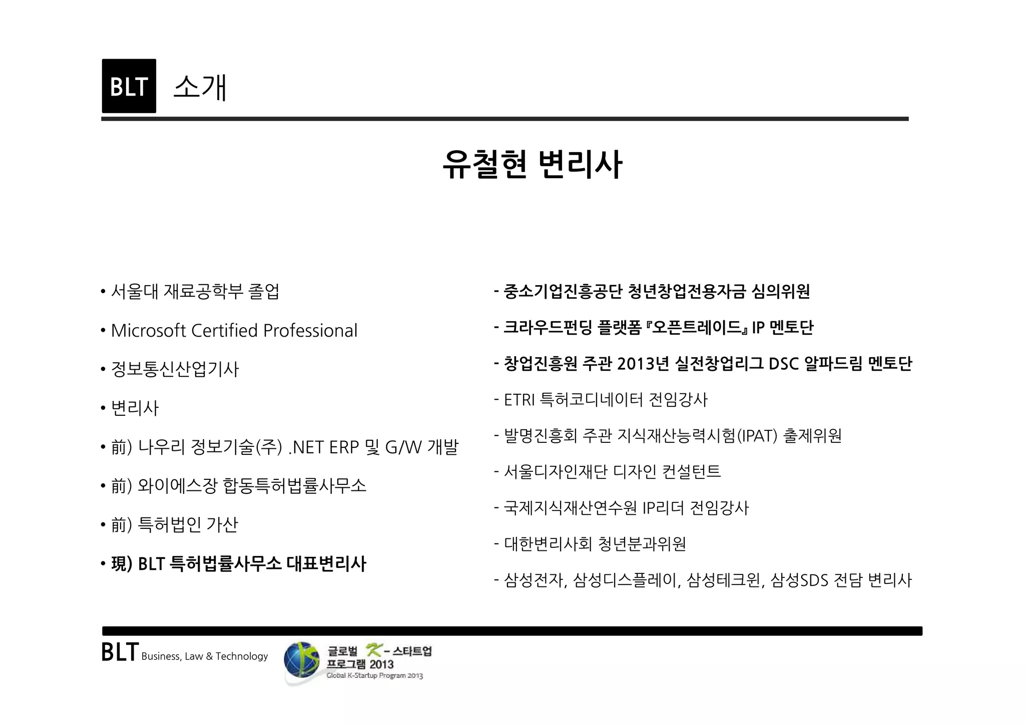 BLTBusiness, Law & Technology
BLT
• 서울대 재료공학부 졸업
• Microsoft Certified Professional
• 정보통신산업기사
• 변리사
• 前) 나우리 정보기술(주) .NET ERP 및 G/W 개발
• 前) 와이에스장 합동특허법률사무소
• 前) 특허법인 가산
• 現) BLT 특허법률사무소 대표변리사
소개
- 중소기업진흥공단 청년창업전용자금 심의위원
- 크라우드펀딩 플랫폼 『오픈트레이드』 IP 멘토단
- 창업진흥원 주관 2013년 실전창업리그 DSC 알파드림 멘토단
- ETRI 특허코디네이터 전임강사
- 발명진흥회 주관 지식재산능력시험(IPAT) 출제위원
- 서울디자인재단 디자인 컨설턴트
- 국제지식재산연수원 IP리더 전임강사
- 대한변리사회 청년분과위원
- 삼성전자, 삼성디스플레이, 삼성테크윈, 삼성SDS 전담 변리사
유철현 변리사
 