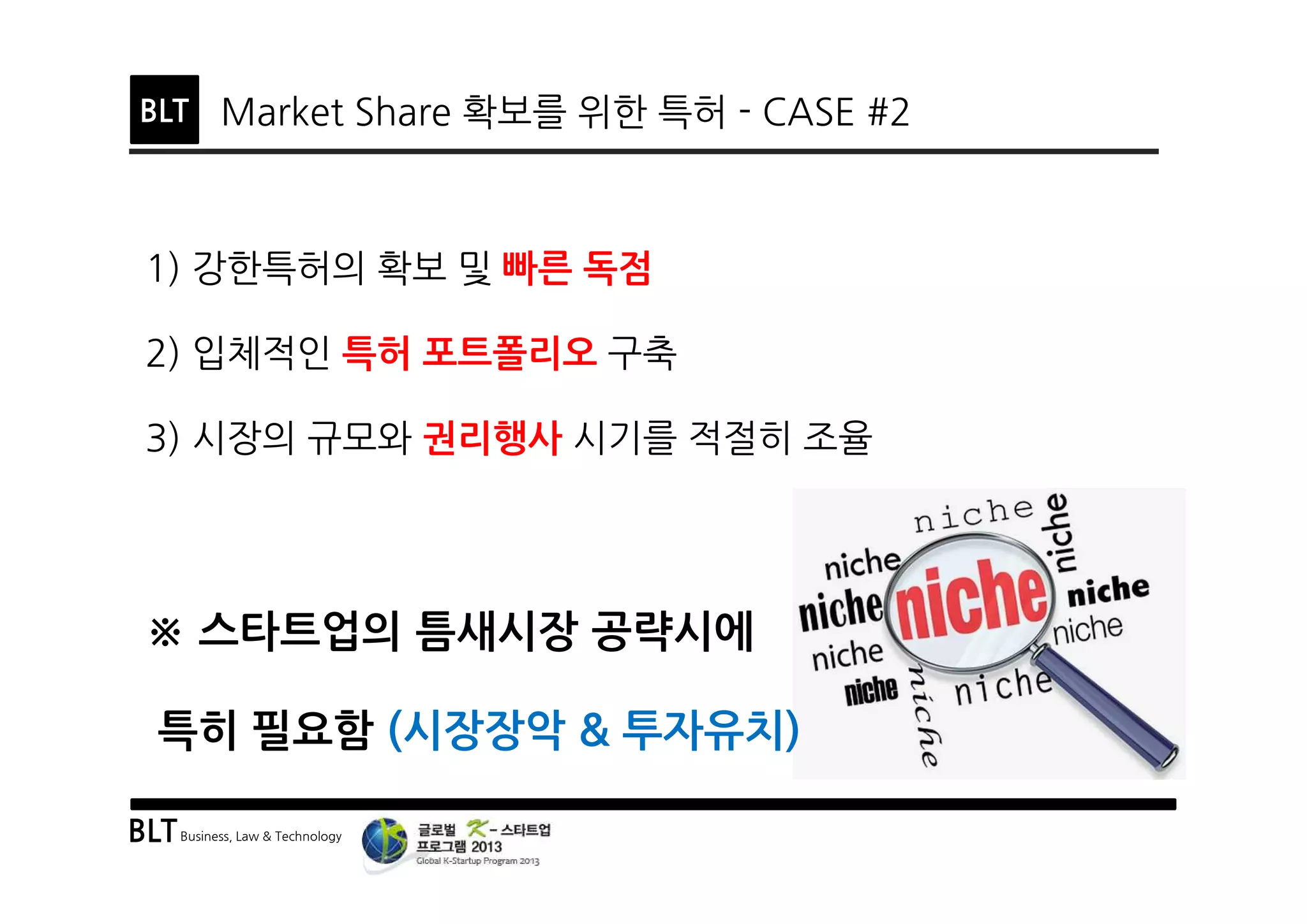 BLTBusiness, Law & Technology
BLT Market Share 확보를 위한 특허 - CASE #2
1) 강한특허의 확보 및 빠른 독점
2) 입체적인 특허 포트폴리오 구축
3) 시장의 규모와 권리행사 시기를 적절히 조율
※ 스타트업의 틈새시장 공략시에
특히 필요함 (시장장악 & 투자유치)
 