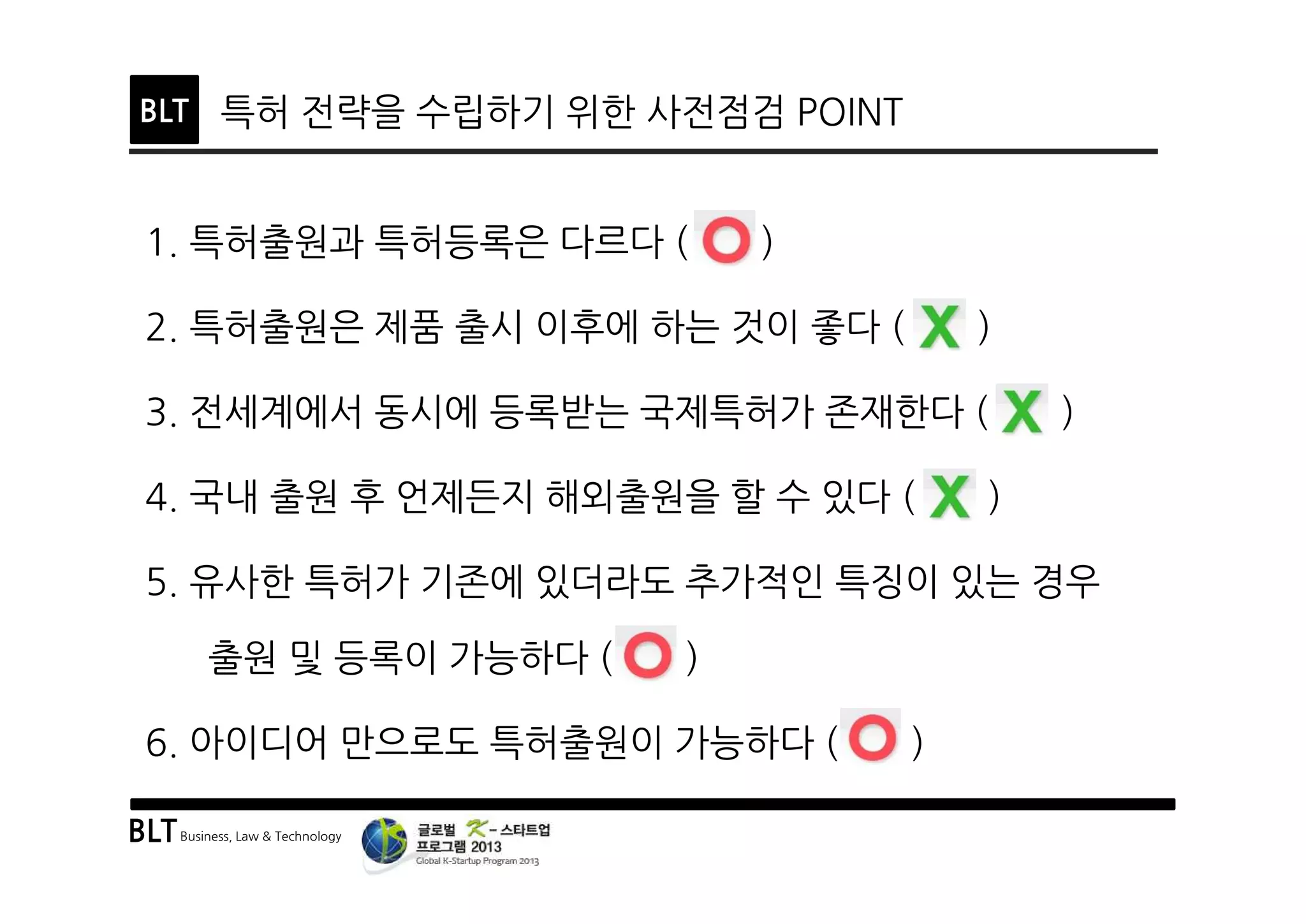 BLTBusiness, Law & Technology
BLT 특허 전략을 수립하기 위한 사전점검 POINT
1. 특허출원과 특허등록은 다르다 ( )
2. 특허출원은 제품 출시 이후에 하는 것이 좋다 ( )
3. 전세계에서 동시에 등록받는 국제특허가 존재한다 ( )
4. 국내 출원 후 언제든지 해외출원을 할 수 있다 ( )
5. 유사한 특허가 기존에 있더라도 추가적인 특징이 있는 경우
출원 및 등록이 가능하다 ( )
6. 아이디어 만으로도 특허출원이 가능하다 ( )
 