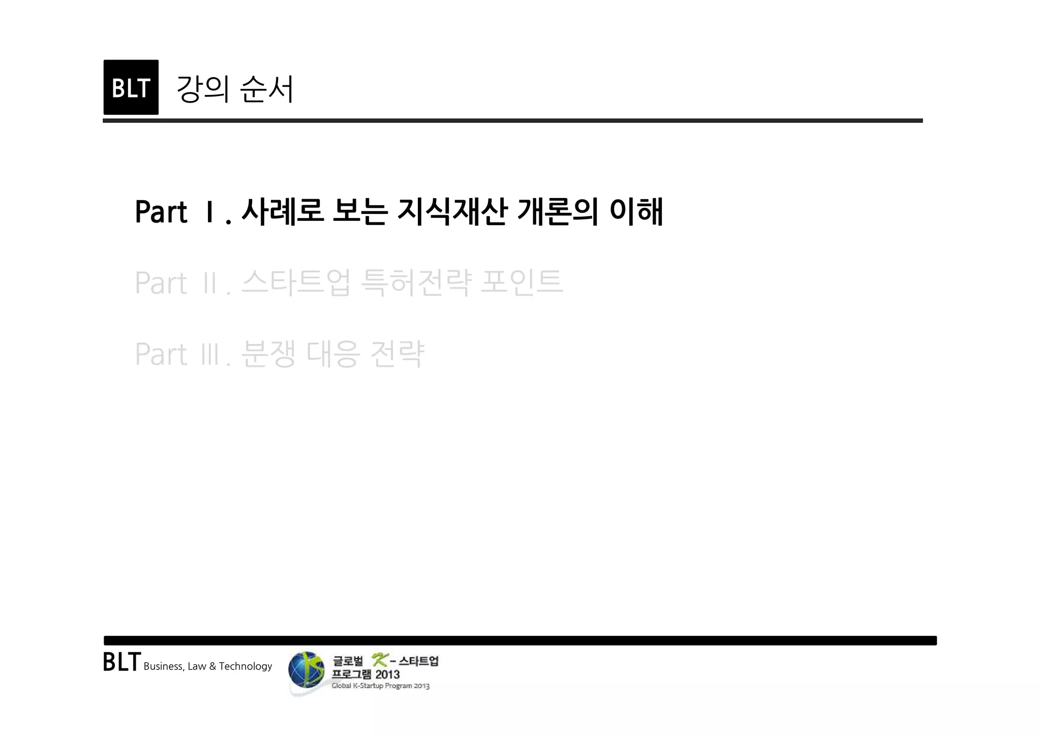BLTBusiness, Law & Technology
BLT 강의 순서
Part Ⅰ. 사례로 보는 지식재산 개론의 이해
Part Ⅱ. 스타트업 특허전략 포인트
Part Ⅲ. 분쟁 대응 전략
 