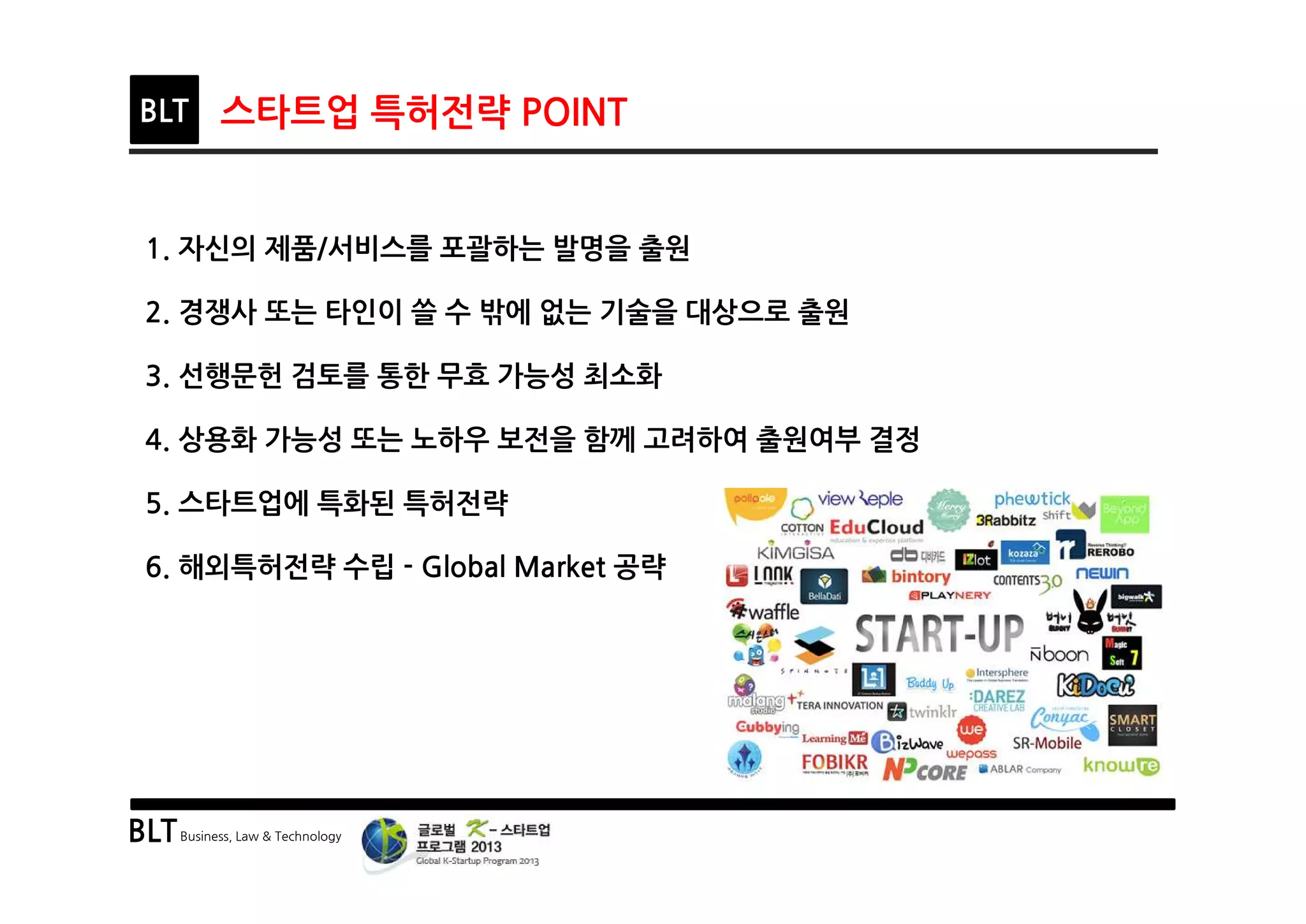 BLTBusiness, Law & Technology
BLT 스타트업 특허전략 POINT
1. 자신의 제품/서비스를 포괄하는 발명을 출원
2. 경쟁사 또는 타인이 쓸 수 밖에 없는 기술을 대상으로 출원
3. 선행문헌 검토를 통한 무효 가능성 최소화
4. 상용화 가능성 또는 노하우 보전을 함께 고려하여 출원여부 결정
5. 스타트업에 특화된 특허전략
6. 해외특허전략 수립 - Global Market 공략
 