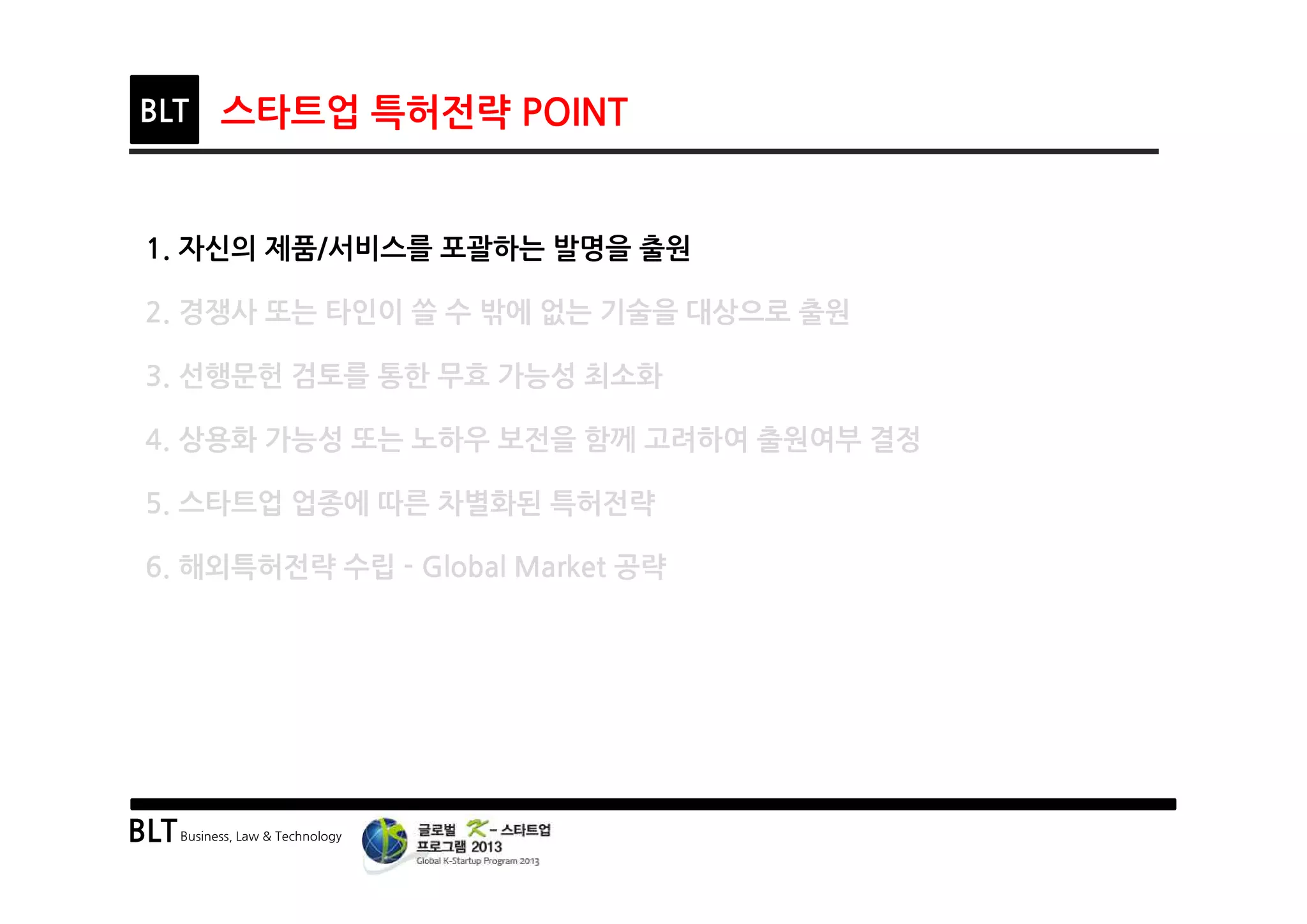 BLTBusiness, Law & Technology
BLT 스타트업 특허전략 POINT
1. 자신의 제품/서비스를 포괄하는 발명을 출원
2. 경쟁사 또는 타인이 쓸 수 밖에 없는 기술을 대상으로 출원
3. 선행문헌 검토를 통한 무효 가능성 최소화
4. 상용화 가능성 또는 노하우 보전을 함께 고려하여 출원여부 결정
5. 스타트업 업종에 따른 차별화된 특허전략
6. 해외특허전략 수립 - Global Market 공략
 