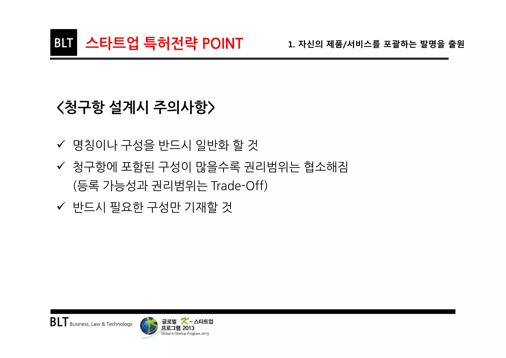 BLTBusiness, Law & Technology
BLT 스타트업 특허전략 POINT 1. 자신의 제품/서비스를 포괄하는 발명을 출원
<청구항 설계시 주의사항>
ü 명칭이나 구성을 반드시 일반화 할 것
ü 청구항에 포함된 구성이 많을수록 권리범위는 협소해짐
(등록 가능성과 권리범위는 Trade-Off)
ü 반드시 필요한 구성만 기재할 것
 
