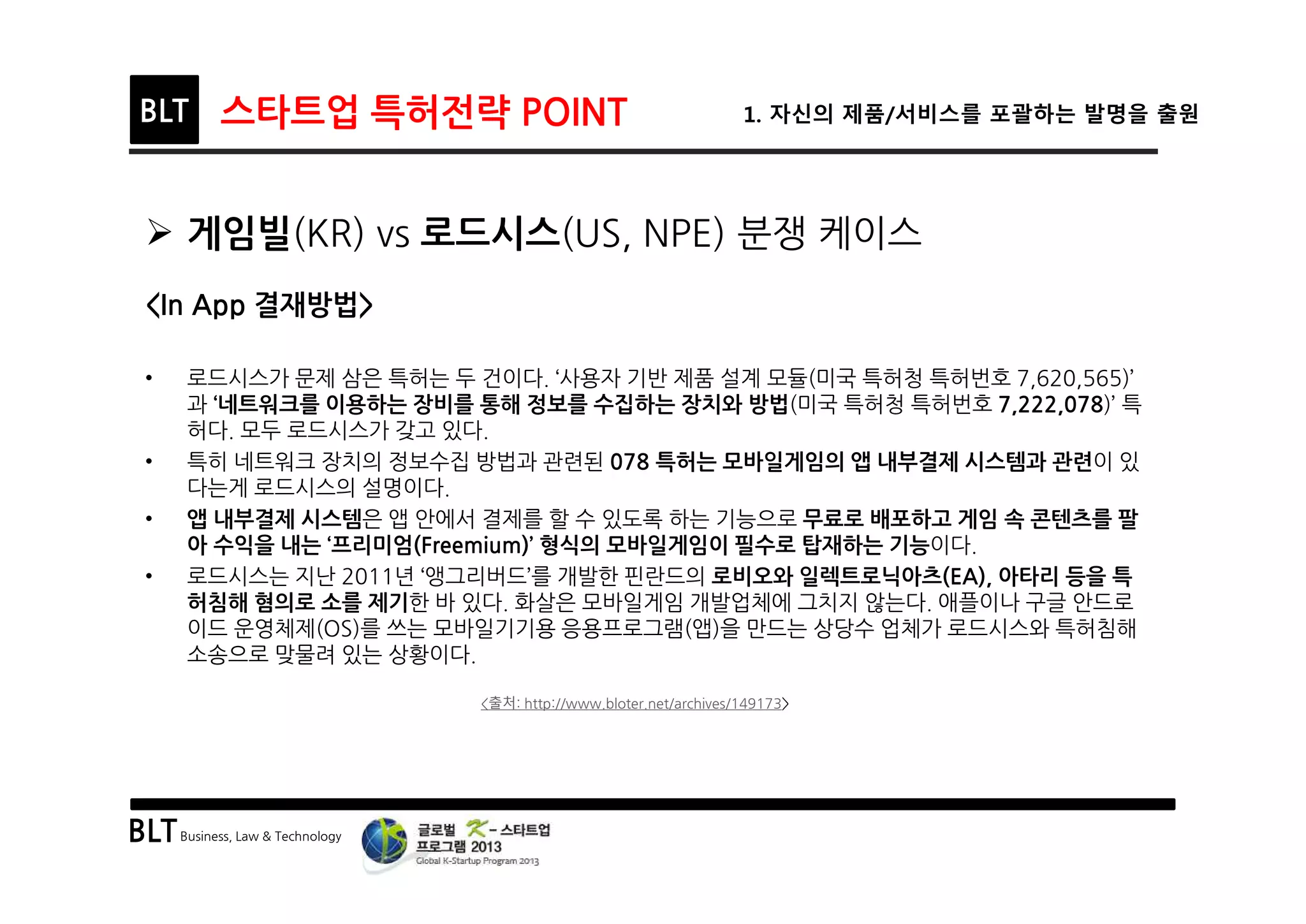 BLTBusiness, Law & Technology
BLT 스타트업 특허전략 POINT 1. 자신의 제품/서비스를 포괄하는 발명을 출원
Ø 게임빌(KR) vs 로드시스(US, NPE) 분쟁 케이스
<In App 결재방법>
• 로드시스가 문제 삼은 특허는 두 건이다. ‘사용자 기반 제품 설계 모듈(미국 특허청 특허번호 7,620,565)’
과 ‘네트워크를 이용하는 장비를 통해 정보를 수집하는 장치와 방법(미국 특허청 특허번호 7,222,078)’ 특
허다. 모두 로드시스가 갖고 있다.
• 특히 네트워크 장치의 정보수집 방법과 관련된 078 특허는 모바일게임의 앱 내부결제 시스템과 관련이 있
다는게 로드시스의 설명이다.
• 앱 내부결제 시스템은 앱 안에서 결제를 할 수 있도록 하는 기능으로 무료로 배포하고 게임 속 콘텐츠를 팔
아 수익을 내는 ‘프리미엄(Freemium)’ 형식의 모바일게임이 필수로 탑재하는 기능이다.
• 로드시스는 지난 2011년 ‘앵그리버드’를 개발한 핀란드의 로비오와 일렉트로닉아츠(EA), 아타리 등을 특
허침해 혐의로 소를 제기한 바 있다. 화살은 모바일게임 개발업체에 그치지 않는다. 애플이나 구글 안드로
이드 운영체제(OS)를 쓰는 모바일기기용 응용프로그램(앱)을 만드는 상당수 업체가 로드시스와 특허침해
소송으로 맞물려 있는 상황이다.
<출처: http://www.bloter.net/archives/149173>
 