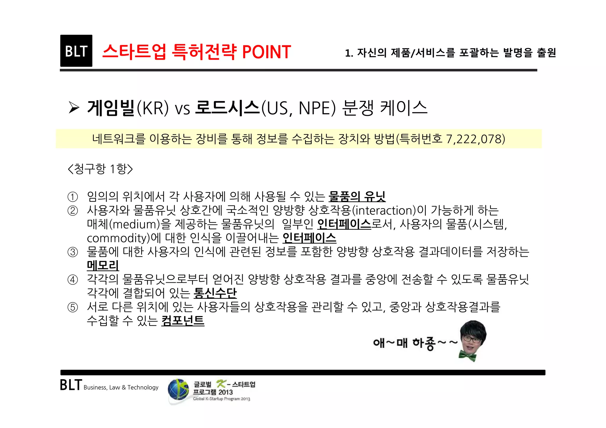 BLTBusiness, Law & Technology
BLT 스타트업 특허전략 POINT 1. 자신의 제품/서비스를 포괄하는 발명을 출원
Ø 게임빌(KR) vs 로드시스(US, NPE) 분쟁 케이스
<청구항 1항>
① 임의의 위치에서 각 사용자에 의해 사용될 수 있는 물품의 유닛
② 사용자와 물품유닛 상호간에 국소적인 양방향 상호작용(interaction)이 가능하게 하는
매체(medium)을 제공하는 물품유닛의 일부인 인터페이스로서, 사용자의 물품(시스템,
commodity)에 대한 인식을 이끌어내는 인터페이스
③ 물품에 대한 사용자의 인식에 관련된 정보를 포함한 양방향 상호작용 결과데이터를 저장하는
메모리
④ 각각의 물품유닛으로부터 얻어진 양방향 상호작용 결과를 중앙에 전송할 수 있도록 물품유닛
각각에 결합되어 있는 통신수단
⑤ 서로 다른 위치에 있는 사용자들의 상호작용을 관리할 수 있고, 중앙과 상호작용결과를
수집할 수 있는 컴포넌트
네트워크를 이용하는 장비를 통해 정보를 수집하는 장치와 방법(특허번호 7,222,078)
 