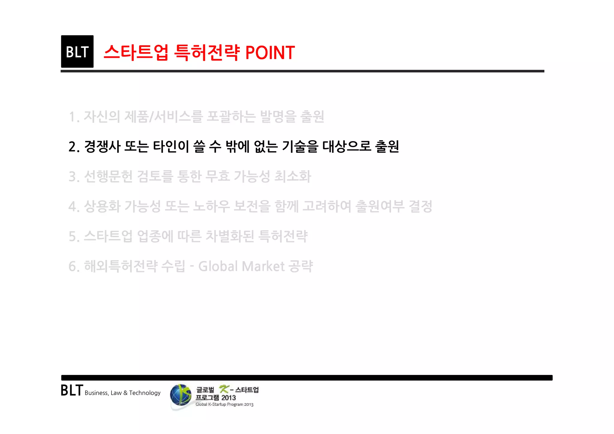 BLTBusiness, Law & Technology
BLT 스타트업 특허전략 POINT
1. 자신의 제품/서비스를 포괄하는 발명을 출원
2. 경쟁사 또는 타인이 쓸 수 밖에 없는 기술을 대상으로 출원
3. 선행문헌 검토를 통한 무효 가능성 최소화
4. 상용화 가능성 또는 노하우 보전을 함께 고려하여 출원여부 결정
5. 스타트업 업종에 따른 차별화된 특허전략
6. 해외특허전략 수립 - Global Market 공략
 