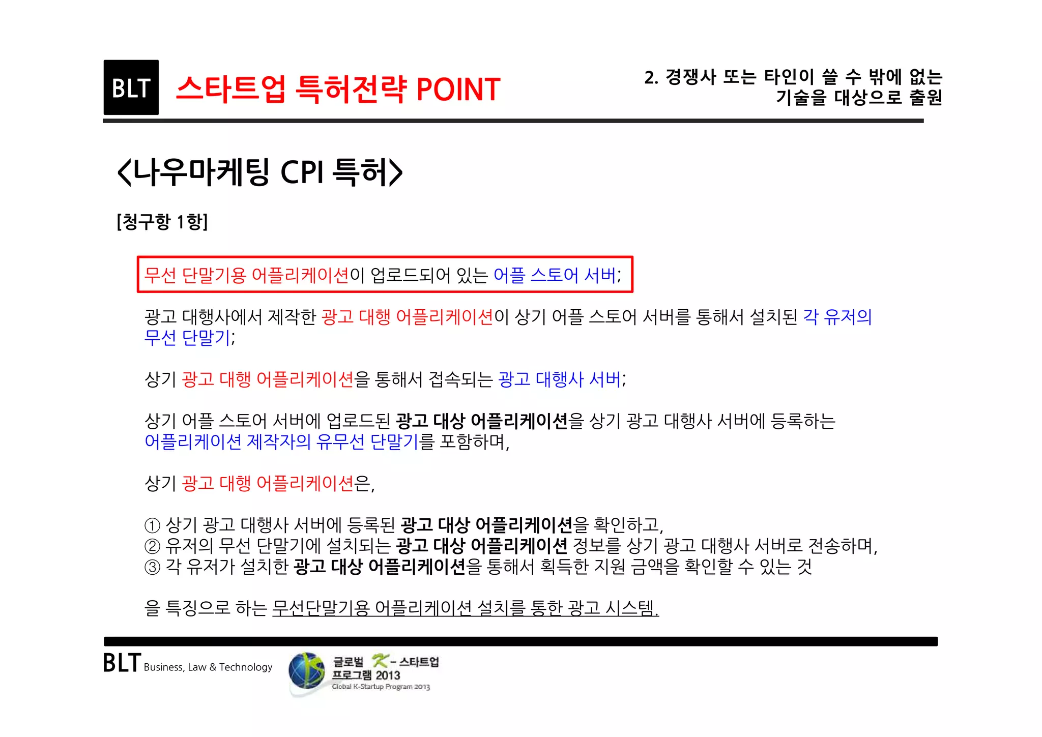 BLTBusiness, Law & Technology
BLT 스타트업 특허전략 POINT
2. 경쟁사 또는 타인이 쓸 수 밖에 없는
기술을 대상으로 출원
<나우마케팅 CPI 특허>
[청구항 1항]
무선 단말기용 어플리케이션이 업로드되어 있는 어플 스토어 서버;
광고 대행사에서 제작한 광고 대행 어플리케이션이 상기 어플 스토어 서버를 통해서 설치된 각 유저의
무선 단말기;
상기 광고 대행 어플리케이션을 통해서 접속되는 광고 대행사 서버;
상기 어플 스토어 서버에 업로드된 광고 대상 어플리케이션을 상기 광고 대행사 서버에 등록하는
어플리케이션 제작자의 유무선 단말기를 포함하며,
상기 광고 대행 어플리케이션은,
① 상기 광고 대행사 서버에 등록된 광고 대상 어플리케이션을 확인하고,
② 유저의 무선 단말기에 설치되는 광고 대상 어플리케이션 정보를 상기 광고 대행사 서버로 전송하며,
③ 각 유저가 설치한 광고 대상 어플리케이션을 통해서 획득한 지원 금액을 확인할 수 있는 것
을 특징으로 하는 무선단말기용 어플리케이션 설치를 통한 광고 시스템.
 