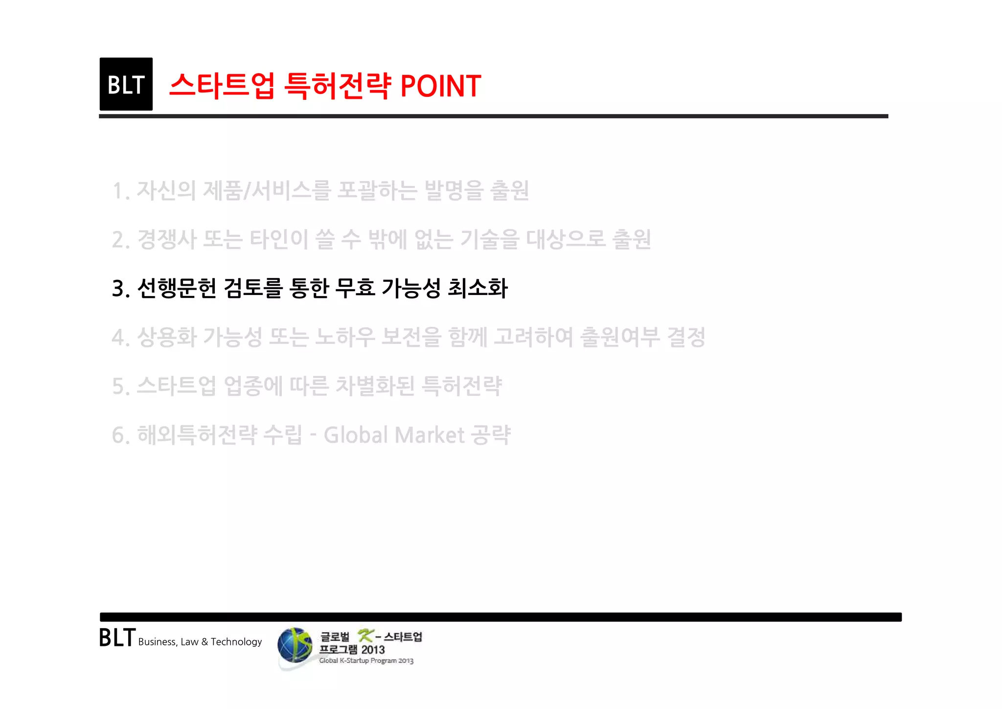 BLTBusiness, Law & Technology
BLT 스타트업 특허전략 POINT
1. 자신의 제품/서비스를 포괄하는 발명을 출원
2. 경쟁사 또는 타인이 쓸 수 밖에 없는 기술을 대상으로 출원
3. 선행문헌 검토를 통한 무효 가능성 최소화
4. 상용화 가능성 또는 노하우 보전을 함께 고려하여 출원여부 결정
5. 스타트업 업종에 따른 차별화된 특허전략
6. 해외특허전략 수립 - Global Market 공략
 