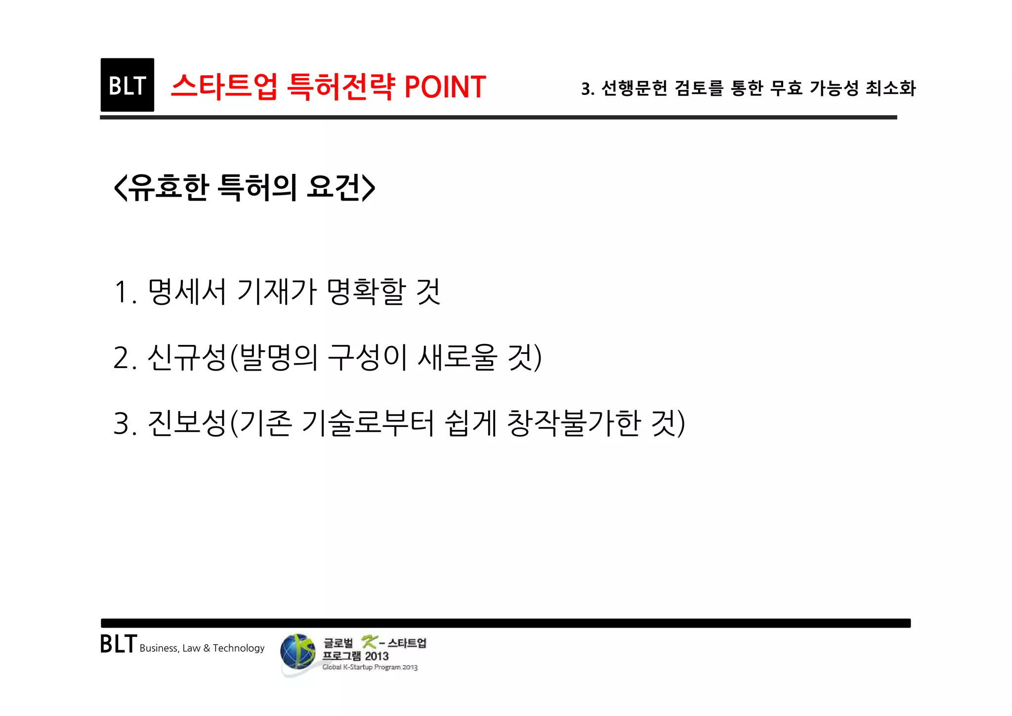 BLTBusiness, Law & Technology
BLT 스타트업 특허전략 POINT 3. 선행문헌 검토를 통한 무효 가능성 최소화
<유효한 특허의 요건>
1. 명세서 기재가 명확할 것
2. 신규성(발명의 구성이 새로울 것)
3. 진보성(기존 기술로부터 쉽게 창작불가한 것)
 