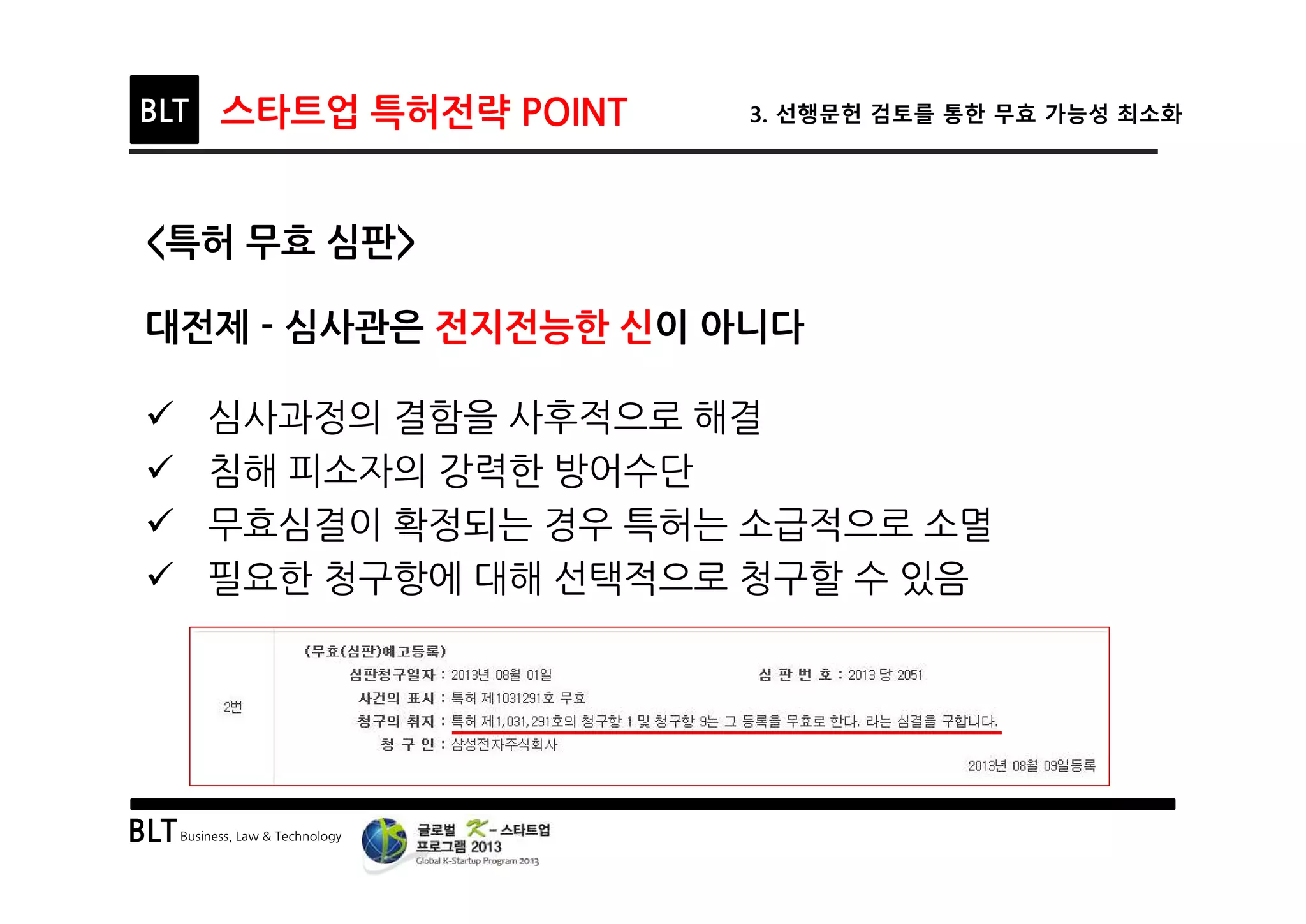 BLTBusiness, Law & Technology
BLT 스타트업 특허전략 POINT 3. 선행문헌 검토를 통한 무효 가능성 최소화
<특허 무효 심판>
대전제 - 심사관은 전지전능한 신이 아니다
ü 심사과정의 결함을 사후적으로 해결
ü 침해 피소자의 강력한 방어수단
ü 무효심결이 확정되는 경우 특허는 소급적으로 소멸
ü 필요한 청구항에 대해 선택적으로 청구할 수 있음
 