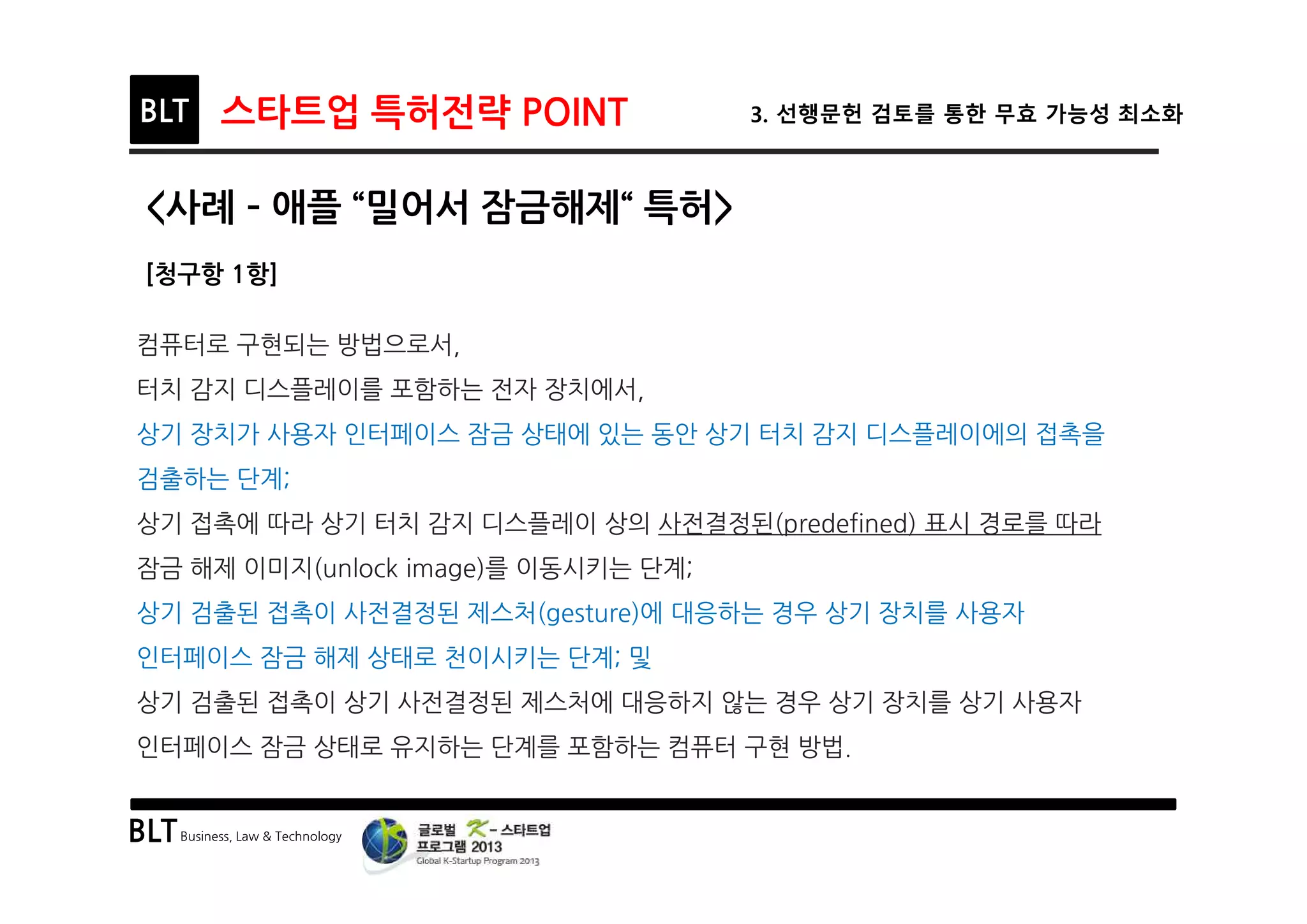 BLTBusiness, Law & Technology
BLT 스타트업 특허전략 POINT 3. 선행문헌 검토를 통한 무효 가능성 최소화
<사례 ­ 애플 “밀어서 잠금해제“ 특허>
[청구항 1항]
컴퓨터로 구현되는 방법으로서,
터치 감지 디스플레이를 포함하는 전자 장치에서,
상기 장치가 사용자 인터페이스 잠금 상태에 있는 동안 상기 터치 감지 디스플레이에의 접촉을
검출하는 단계;
상기 접촉에 따라 상기 터치 감지 디스플레이 상의 사전결정된(predefined) 표시 경로를 따라
잠금 해제 이미지(unlock image)를 이동시키는 단계;
상기 검출된 접촉이 사전결정된 제스처(gesture)에 대응하는 경우 상기 장치를 사용자
인터페이스 잠금 해제 상태로 천이시키는 단계; 및
상기 검출된 접촉이 상기 사전결정된 제스처에 대응하지 않는 경우 상기 장치를 상기 사용자
인터페이스 잠금 상태로 유지하는 단계를 포함하는 컴퓨터 구현 방법.
 