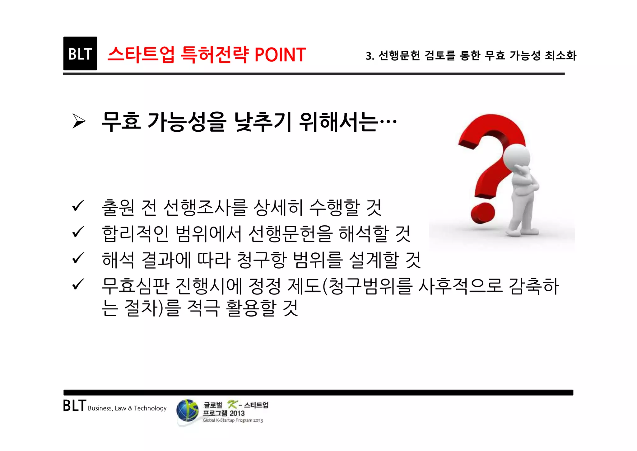 BLTBusiness, Law & Technology
BLT 스타트업 특허전략 POINT 3. 선행문헌 검토를 통한 무효 가능성 최소화
Ø 무효 가능성을 낮추기 위해서는…
ü 출원 전 선행조사를 상세히 수행할 것
ü 합리적인 범위에서 선행문헌을 해석할 것
ü 해석 결과에 따라 청구항 범위를 설계할 것
ü 무효심판 진행시에 정정 제도(청구범위를 사후적으로 감축하
는 절차)를 적극 활용할 것
 