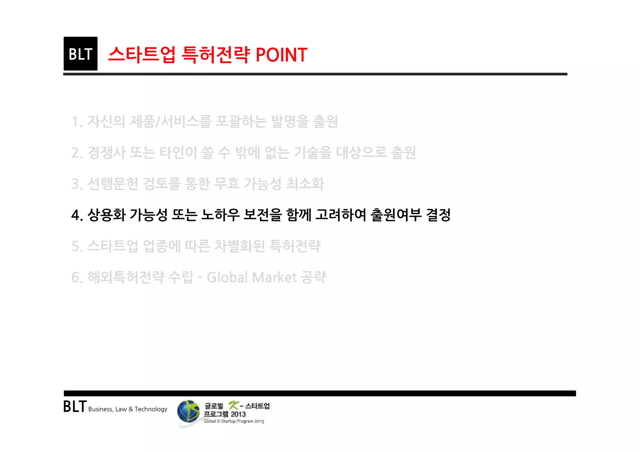 BLTBusiness, Law & Technology
BLT 스타트업 특허전략 POINT
1. 자신의 제품/서비스를 포괄하는 발명을 출원
2. 경쟁사 또는 타인이 쓸 수 밖에 없는 기술을 대상으로 출원
3. 선행문헌 검토를 통한 무효 가능성 최소화
4. 상용화 가능성 또는 노하우 보전을 함께 고려하여 출원여부 결정
5. 스타트업 업종에 따른 차별화된 특허전략
6. 해외특허전략 수립 - Global Market 공략
 