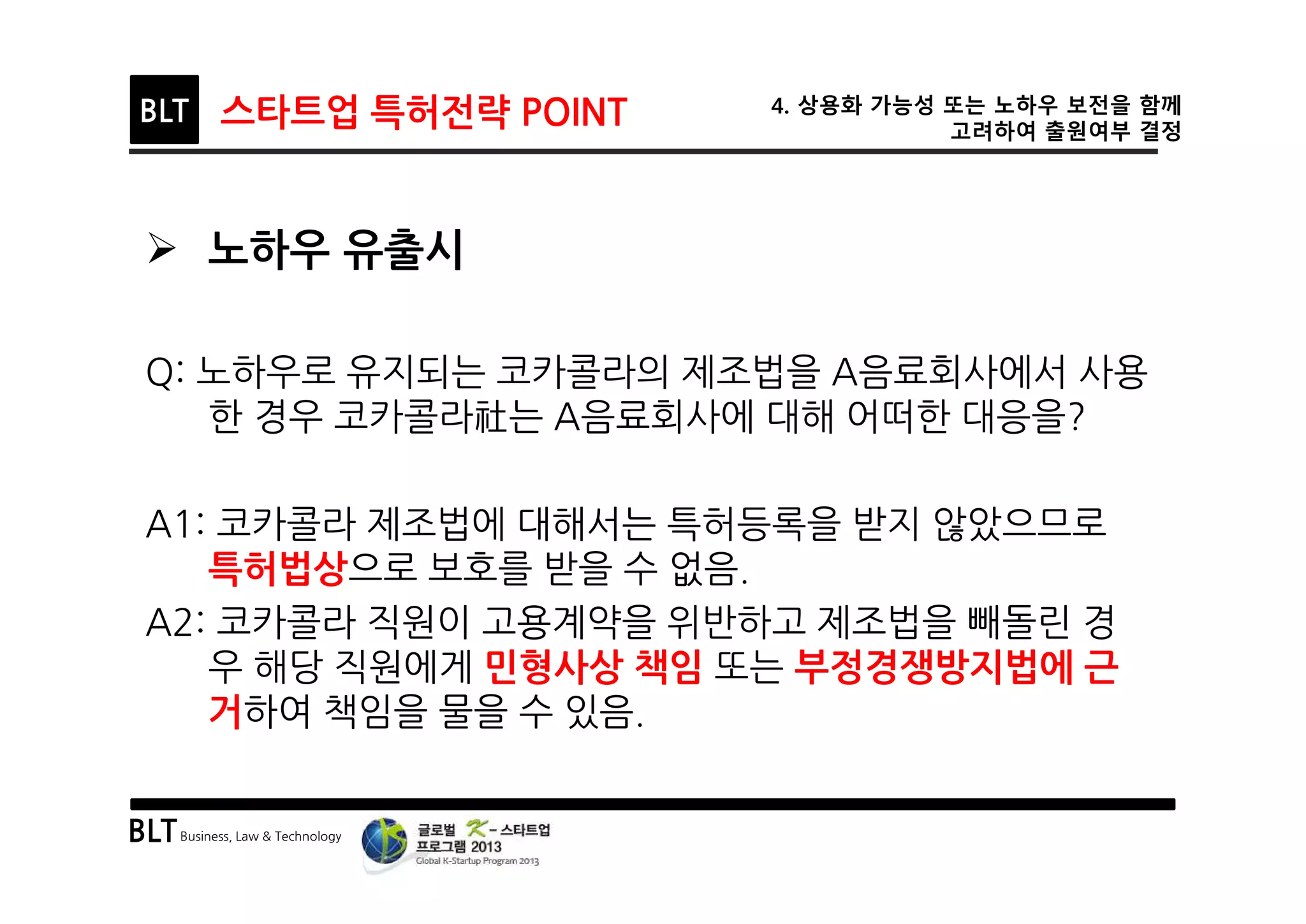 BLTBusiness, Law & Technology
BLT 스타트업 특허전략 POINT 4. 상용화 가능성 또는 노하우 보전을 함께
고려하여 출원여부 결정
Ø 노하우 유출시
Q: 노하우로 유지되는 코카콜라의 제조법을 A음료회사에서 사용
한 경우 코카콜라社는 A음료회사에 대해 어떠한 대응을?
A1: 코카콜라 제조법에 대해서는 특허등록을 받지 않았으므로
특허법상으로 보호를 받을 수 없음.
A2: 코카콜라 직원이 고용계약을 위반하고 제조법을 빼돌린 경
우 해당 직원에게 민형사상 책임 또는 부정경쟁방지법에 근
거하여 책임을 물을 수 있음.
 